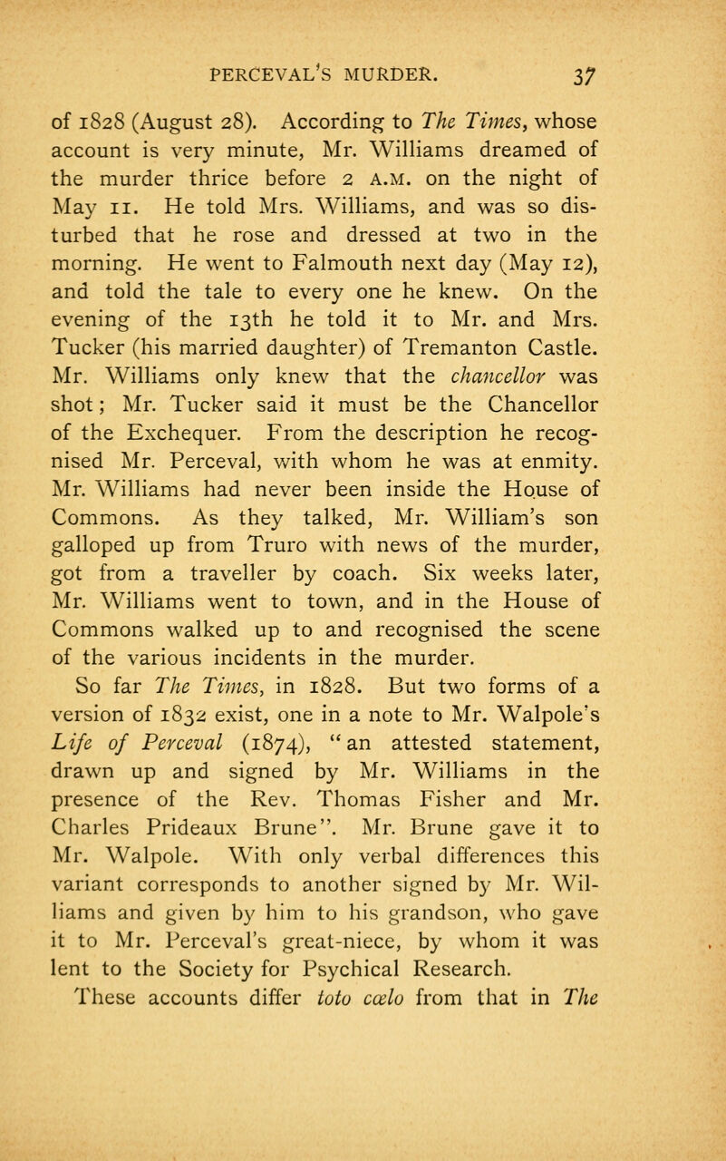 of 1828 (August 28). According to The Times, whose account is very minute, Mr. Williams dreamed of the murder thrice before 2 a.m. on the night of May 11. He told Mrs. Williams, and was so dis- turbed that he rose and dressed at two in the morning. He went to Falmouth next day (May 12), and told the tale to every one he knew. On the evening of the 13th he told it to Mr. and Mrs. Tucker (his married daughter) of Tremanton Castle. Mr. Williams only knew that the chancellor was shot; Mr. Tucker said it must be the Chancellor of the Exchequer. From the description he recog- nised Mr. Perceval, with whom he was at enmity. Mr. Williams had never been inside the House of Commons. As they talked, Mr. William's son galloped up from Truro with news of the murder, got from a traveller by coach. Six weeks later, Mr. Williams went to town, and in the House of Commons walked up to and recognised the scene of the various incidents in the murder. So far The Times, in 1828. But two forms of a version of 1832 exist, one in a note to Mr. Walpole's Life of Perceval (1874), an attested statement, drawn up and signed by Mr. Williams in the presence of the Rev. Thomas Fisher and Mr. Charles Prideaux Brune. Mr. Brune gave it to Mr. Walpole. With only verbal differences this variant corresponds to another signed by Mr. Wil- liams and given by him to his grandson, who gave it to Mr. Perceval's great-niece, by whom it was lent to the Society for Psychical Research. These accounts differ toto ccelo from that in The