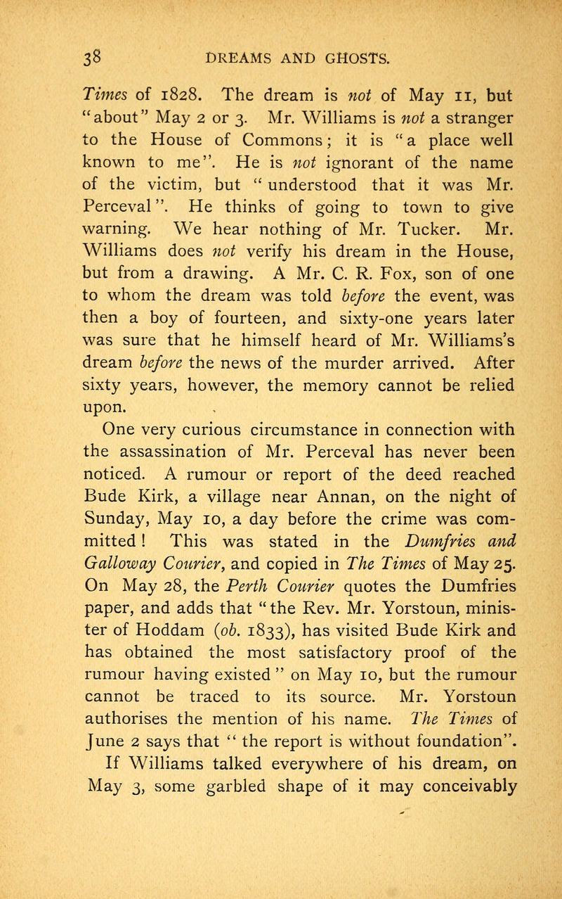 Times of 1828. The dream is not of May 11, but about May 2 or 3. Mr. Williams is not a stranger to the House of Commons; it is  a place well known to me. He is not ignorant of the name of the victim, but  understood that it was Mr. Perceval. He thinks of going to town to give warning. We hear nothing of Mr. Tucker. Mr. Williams does not verify his dream in the House, but from a drawing. A Mr. C. R. Fox, son of one to whom the dream was told before the event, was then a boy of fourteen, and sixty-one years later was sure that he himself heard of Mr. Williams's dream before the news of the murder arrived. After sixty years, however, the memory cannot be relied upon. One very curious circumstance in connection with the assassination of Mr. Perceval has never been noticed. A rumour or report of the deed reached Bude Kirk, a village near Annan, on the night of Sunday, May 10, a day before the crime was com- mitted ! This was stated in the Dumfries and Galloway Courier, and copied in The Times of May 25. On May 28, the Perth Courier quotes the Dumfries paper, and adds that  the Rev. Mr. Yorstoun, minis- ter of Hoddam (ob. 1833), has visited Bude Kirk and has obtained the most satisfactory proof of the rumour having existed  on May 10, but the rumour cannot be traced to its source. Mr. Yorstoun authorises the mention of his name. The Times of June 2 says that  the report is without foundation. If Williams talked everywhere of his dream, on May 3, some garbled shape of it may conceivably