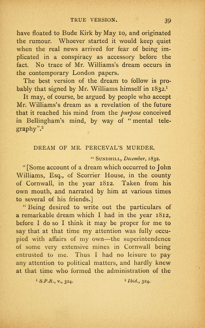 have floated to Bude Kirk by May 10, and originated the rumour. Whoever started it would keep quiet when the real news arrived for fear of being im- plicated in a conspiracy as accessory before the fact. No trace of Mr. Williams's dream occurs in the contemporary London papers. The best version of the dream to follow is pro- bably that signed by Mr. Williams himself in 1832.1 It may, of course, be argued by people who accept Mr. Williams's dream as a revelation of the future that it reached his mind from the purpose conceived in Bellingham's mind, by way of  mental tele- graphy'5.2 DREAM OF MR. PERCEVAL'S MURDER.  Sundhill, December, 1832.  [Some account of a dream which occurred to John Williams, Esq., of Scorrier House, in the county of Cornwall, in the year 1812. Taken from his own mouth, and narrated by him at various times to several of his friends.]  Being desired to write out the particulars of a remarkable dream which I had in the year 1812, before I do so I think it may be proper for me to say that at that time my attention was fully occu- pied with affairs of my own—the superintendence of some very extensive mines in Cornwall being entrusted to me. Thus I had no leisure to pay any attention to political matters, and hardly knew at that time who formed the administration of the 1 S.P.R., v., 324. a Ibid., 324.