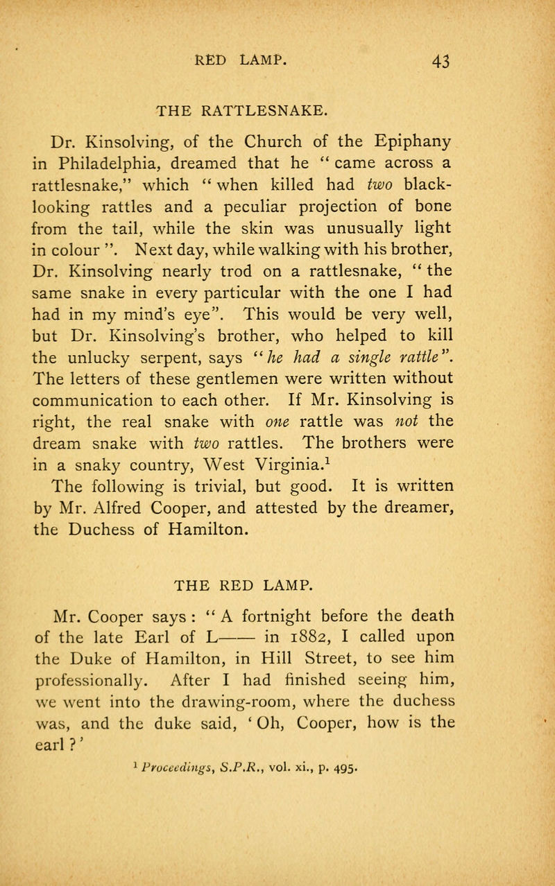 THE RATTLESNAKE. Dr. Kinsolving, of the Church of the Epiphany in Philadelphia, dreamed that he came across a rattlesnake, which when killed had two black- looking rattles and a peculiar projection of bone from the tail, while the skin was unusually light in colour . Next day, while walking with his brother, Dr. Kinsolving nearly trod on a rattlesnake, the same snake in every particular with the one I had had in my mind's eye. This would be very well, but Dr. Kinsolving's brother, who helped to kill the unlucky serpent, says he had a single rattle. The letters of these gentlemen were written without communication to each other. If Mr. Kinsolving is right, the real snake with one rattle was not the dream snake with two rattles. The brothers were in a snaky country, West Virginia.1 The following is trivial, but good. It is written by Mr. Alfred Cooper, and attested by the dreamer, the Duchess of Hamilton. THE RED LAMP. Mr. Cooper says : A fortnight before the death of the late Earl of L in 1882, I called upon the Duke of Hamilton, in Hill Street, to see him professionally. After I had finished seeing him, we went into the drawing-room, where the duchess was, and the duke said, ' Oh, Cooper, how is the earl ?'