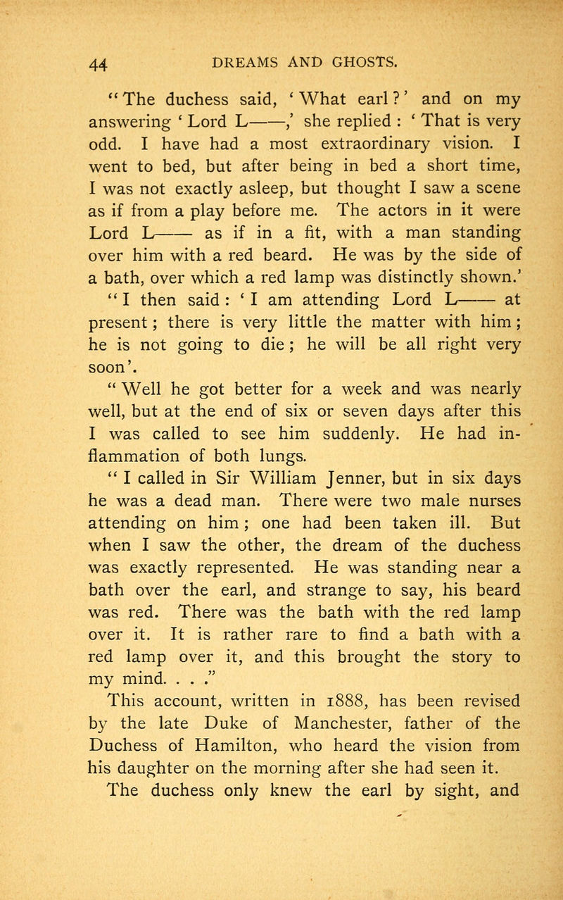 The duchess said, 'What earl?' and on my answering ' Lord L ,' she replied : ' That is very odd. I have had a most extraordinary vision. I went to bed, but after being in bed a short time, I was not exactly asleep, but thought I saw a scene as if from a play before me. The actors in it were Lord L as if in a fit, with a man standing over him with a red beard. He was by the side of a bath, over which a red lamp was distinctly shown.' I then said : ' I am attending Lord L at present; there is very little the matter with him; he is not going to die ; he will be all right very soon'. Well he got better for a week and was nearly well, but at the end of six or seven days after this I was called to see him suddenly. He had in- flammation of both lungs. I called in Sir William Jenner, but in six days he was a dead man. There were two male nurses attending on him; one had been taken ill. But when I saw the other, the dream of the duchess was exactly represented. He was standing near a bath over the earl, and strange to say, his beard was red. There was the bath with the red lamp over it. It is rather rare to find a bath with a red lamp over it, and this brought the story to my mind. . . . This account, written in 1888, has been revised by the late Duke of Manchester, father of the Duchess of Hamilton, who heard the vision from his daughter on the morning after she had seen it. The duchess only knew the earl by sight, and