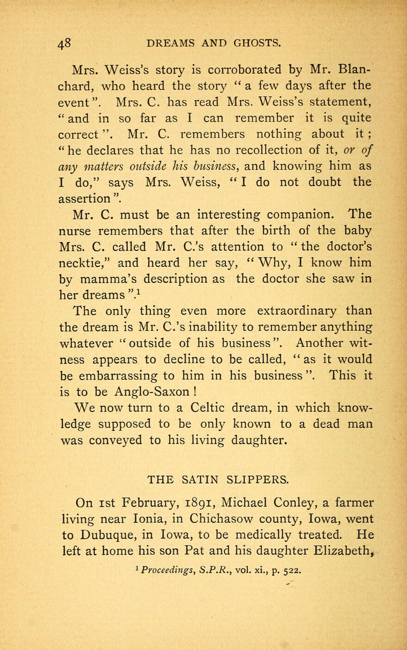 Mrs. Weiss's story is corroborated by Mr. Blan- chard, who heard the story a few days after the event. Mrs. C. has read Mrs. Weiss's statement, and in so far as I can remember it is quite correct. Mr. C. remembers nothing about it ; he declares that he has no recollection of it, or of any matters outside his business, and knowing him as I do, says Mrs. Weiss, I do not doubt the assertion . Mr. C. must be an interesting companion. The nurse remembers that after the birth of the baby Mrs. C. called Mr. C.'s attention to the doctor's necktie, and heard her say, Why, I know him by mamma's description as the doctor she saw in her dreams .1 The only thing even more extraordinary than the dream is Mr. C.'s inability to remember anything whatever outside of his business. Another wit- ness appears to decline to be called, as it would be embarrassing to him in his business . This it is to be Anglo-Saxon ! We now turn to a Celtic dream, in which know- ledge supposed to be only known to a dead man was conveyed to his living daughter. THE SATIN SLIPPERS. On ist February, 1891, Michael Conley, a farmer living near Ionia, in Chichasow county, Iowa, went to Dubuque, in Iowa, to be medically treated. He left at home his son Pat and his daughter Elizabeth,