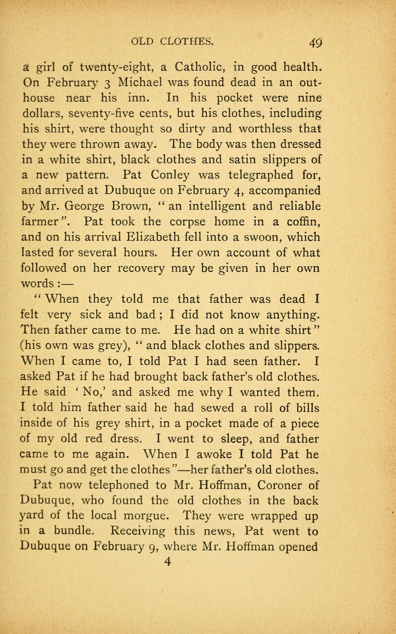 a girl of twenty-eight, a Catholic, in good health. On February 3 Michael was found dead in an out- house near his inn. In his pocket were nine dollars, seventy-five cents, but his clothes, including his shirt, were thought so dirty and worthless that they were thrown away. The body was then dressed in a white shirt, black clothes and satin slippers of a new pattern. Pat Conley was telegraphed for, and arrived at Dubuque on February 4, accompanied by Mr. George Brown,  an intelligent and reliable farmer. Pat took the corpse home in a coffin, and on his arrival Elizabeth fell into a swoon, which lasted for several hours. Her own account of what followed on her recovery may be given in her own words :—  When they told me that father was dead I felt very sick and bad ; I did not know anything. Then father came to me. He had on a white shirt (his own was grey),  and black clothes and slippers. When I came to, I told Pat I had seen father. I asked Pat if he had brought back father's old clothes. He said ' No,' and asked me why I wanted them. I told him father said he had sewed a roll of bills inside of his grey shirt, in a pocket made of a piece of my old red dress. I went to sleep, and father came to me again. When I awoke I told Pat he must go and get the clothes—her father's old clothes. Pat now telephoned to Mr. Hoffman, Coroner of Dubuque, who found the old clothes in the back yard of the local morgue. They were wrapped up in a bundle. Receiving this news, Pat went to Dubuque on February 9, where Mr. Hoffman opened 4