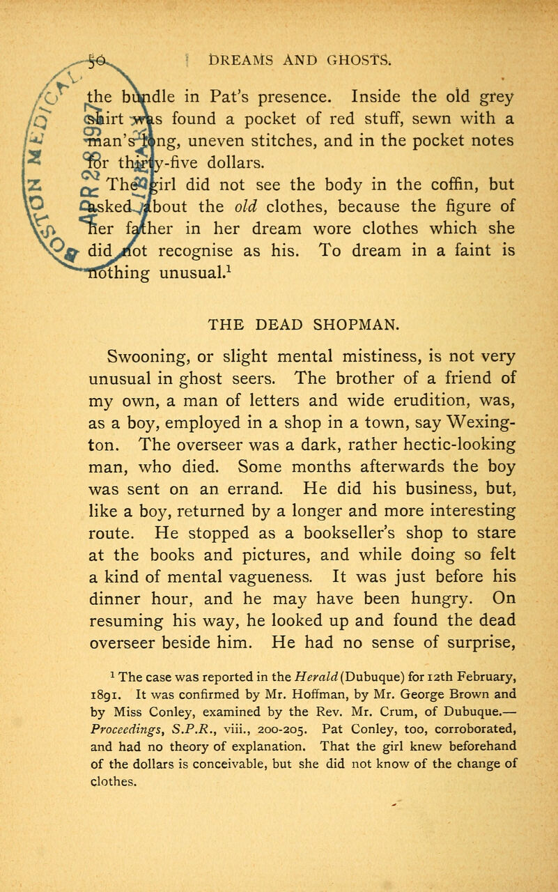 die in Pat's presence. Inside the old grey s found a pocket of red stuff, sewn with a ng, uneven stitches, and in the pocket notes five dollars. TheQJ^irl did not see the body in the coffin, but bout the old clothes, because the figure of her in her dream wore clothes which she recognise as his. To dream in a faint is olhing unusual.1 THE DEAD SHOPMAN. Swooning, or slight mental mistiness, is not very unusual in ghost seers. The brother of a friend of my own, a man of letters and wide erudition, was, as a boy, employed in a shop in a town, say Wexing- ton. The overseer was a dark, rather hectic-looking man, who died. Some months afterwards the boy was sent on an errand. He did his business, but, like a boy, returned by a longer and more interesting route. He stopped as a bookseller's shop to stare at the books and pictures, and while doing so felt a kind of mental vagueness. It was just before his dinner hour, and he may have been hungry. On resuming his way, he looked up and found the dead overseer beside him. He had no sense of surprise, 1 The case was reported in the Herald (Dubuque) for 12th February, 1891. It was confirmed by Mr. Hoffman, by Mr. George Brown and by Miss Conley, examined by the Rev. Mr. Crum, of Dubuque.— Proceedings, S.P.R., viii., 200-205. Pat Conley, too, corroborated, and had no theory of explanation. That the girl knew beforehand of the dollars is conceivable, but she did not know of the change of clothes.