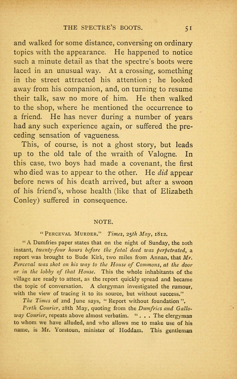 THE SPECTRE'S BOOTS. 5 I and walked for some distance, conversing on ordinary topics with the appearance. He happened to notice such a minute detail as that the spectre's boots were laced in an unusual way. At a crossing, something in the street attracted his attention; he looked away from his companion, and, on turning to resume their talk, saw no more of him. He then walked to the shop, where he mentioned the occurrence to a friend. He has never during a number of years had any such experience again, or suffered the pre- ceding sensation of vagueness. This, of course, is not a ghost story, but leads up to the old tale of the wraith of Valogne. In this case, two boys had made a covenant, the first who died was to appear to the other. He did appear before news of his death arrived, but after a swoon of his friend's, whose health (like that of Elizabeth Conley) suffered in consequence. NOTE.  Perceval Murder. Times, 25th May, 1812.  A Dumfries paper states that on the night of Sunday, the 10th instant, twenty-four hours before the fatal deed was perpetrated, a report was brought to Bude Kirk, two miles from Annan, that Mr. Perceval was shot on his way to the House of Commons, at the door or in the lobby of that House. This the whole inhabitants of the village are ready to attest, as the report quickly spread and became the topic of conversation. A clergyman investigated the rumour, with the view of tracing it to its source, but without success. The Times of 2nd June says,  Report without foundation . Perth Courier, 28th May, quoting from the Dumfries and Gallo- way Courier, repeats above almost verbatim. ... The clergyman to whom we have alluded, and who allows me to make use of his name, is Mr. Yorstoun, minister of Hoddam. This gentleman