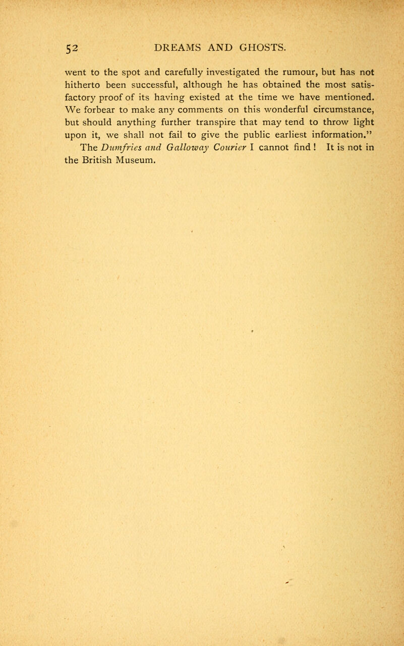 went to the spot and carefully investigated the rumour, but has not hitherto been successful, although he has obtained the most satis- factory proof of its having existed at the time we have mentioned. We forbear to make any comments on this wonderful circumstance, but should anything further transpire that may tend to throw light upon it, we shall not fail to give the public earliest information. The Dumfries and Galloway Courier I cannot find ! It is not in the British Museum.