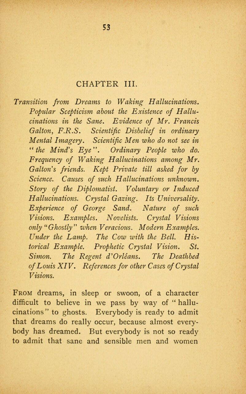 CHAPTER III. Transition from Dreams to Waking Hallucinations, Popular Scepticism about the Existence of Hallu- cinations in the Sane. Evidence of Mr. Francis Galton, F.R.S. Scientific Disbelief in ordinary Mental Imagery. Scientific Men who do not see in u the Mind's Eye. Ordinary People who do. Frequency of Waking Hallucinations among Mr. Gallon's friends. Kept Private till asked for by Science. Causes of such Hallucinations unknown. Story of the Diplomatist. Voluntary or Induced Hallucinations. Crystal Gazing. Its Universality. Experience of George Sand. Nature of such Visions. Examples. Novelists. Crystal Visions only Ghostly when Veracious. Modern Examples. Under the Lamp. The Cow with the Bell. His- torical Example. Prophetic Crystal Vision. St. Simon. The Regent d''Orleans. The Deathbed of L ouis XIV. References for other Cases of Crystal Visions. From dreams, in sleep or swoon, of a character difficult to believe in we pass by way of  hallu- cinations to ghosts. Everybody is ready to admit that dreams do really occur, because almost every- body has dreamed. But everybody is not so ready to admit that sane and sensible men and women