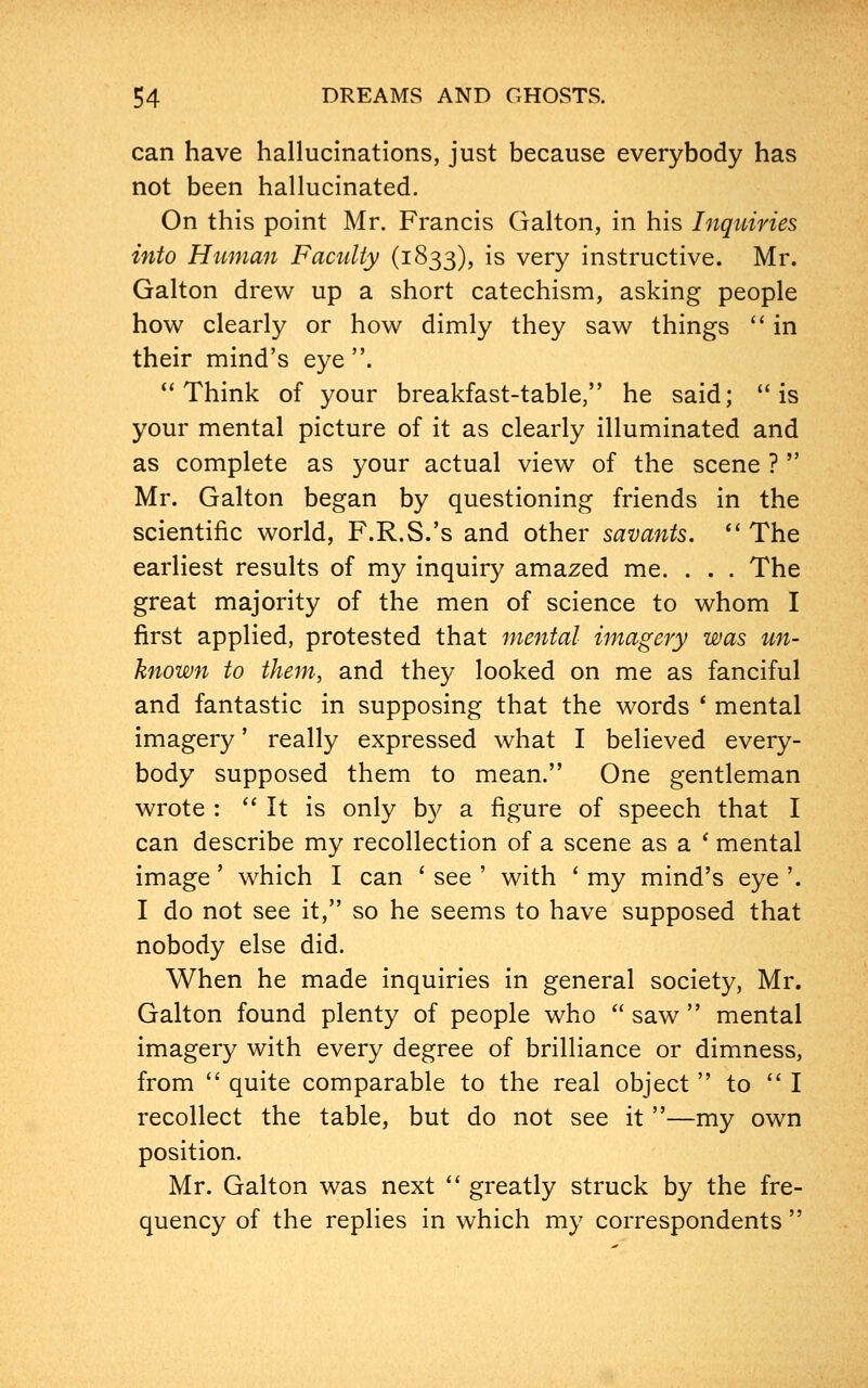can have hallucinations, just because everybody has not been hallucinated. On this point Mr. Francis Galton, in his Inquiries into Human Faculty (1833), is very instructive. Mr. Galton drew up a short catechism, asking people how clearly or how dimly they saw things in their mind's eye . Think of your breakfast-table, he said; is your mental picture of it as clearly illuminated and as complete as your actual view of the scene ? Mr. Galton began by questioning friends in the scientific world, F.R.S.'s and other savants. The earliest results of my inquiry amazed me. . . . The great majority of the men of science to whom I first applied, protested that mental imagery was un- known to them, and they looked on me as fanciful and fantastic in supposing that the words * mental imagery' really expressed what I believed every- body supposed them to mean. One gentleman wrote : It is only by a figure of speech that I can describe my recollection of a scene as a ' mental image' which I can ' see ' with ' my mind's eye '. I do not see it, so he seems to have supposed that nobody else did. When he made inquiries in general society, Mr. Galton found plenty of people who saw mental imagery with every degree of brilliance or dimness, from quite comparable to the real object to I recollect the table, but do not see it —my own position. Mr. Galton was next greatly struck by the fre- quency of the replies in which my correspondents