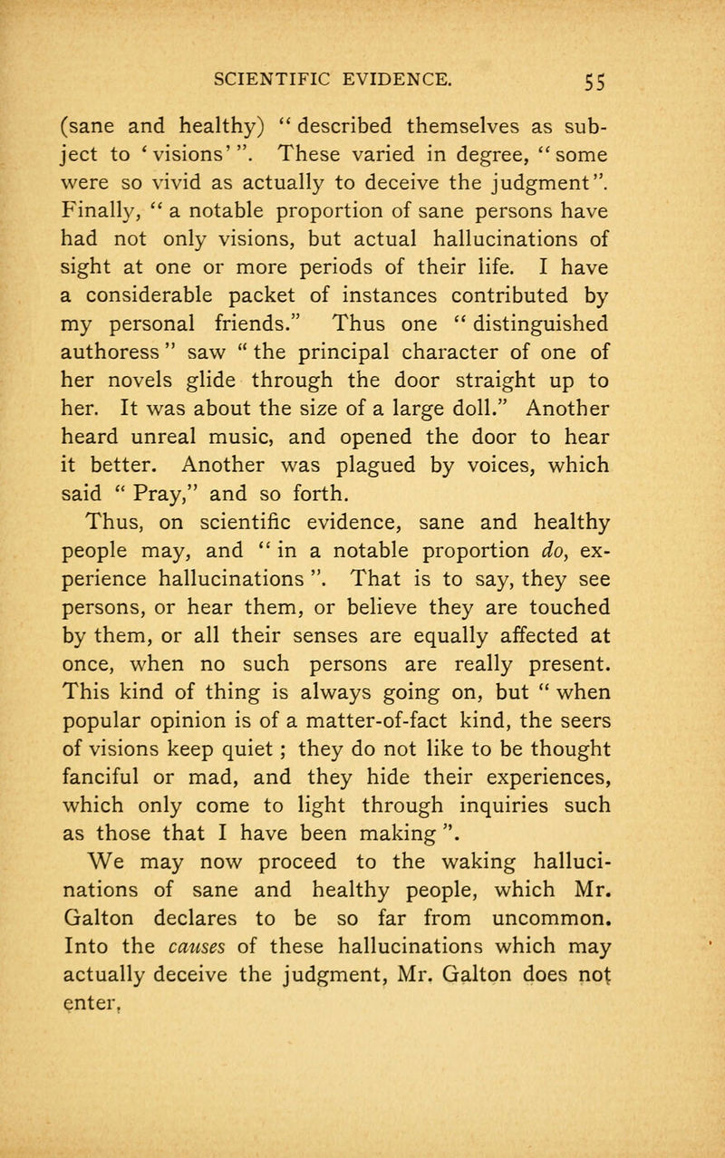 (sane and healthy)  described themselves as sub- ject to ' visions'. These varied in degree, some were so vivid as actually to deceive the judgment. Finally,  a notable proportion of sane persons have had not only visions, but actual hallucinations of sight at one or more periods of their life. I have a considerable packet of instances contributed by my personal friends. Thus one  distinguished authoress  saw  the principal character of one of her novels glide through the door straight up to her. It was about the size of a large doll. Another heard unreal music, and opened the door to hear it better. Another was plagued by voices, which said  Pray, and so forth. Thus, on scientific evidence, sane and healthy people may, and in a notable proportion do, ex- perience hallucinations . That is to say, they see persons, or hear them, or believe they are touched by them, or all their senses are equally affected at once, when no such persons are really present. This kind of thing is always going on, but  when popular opinion is of a matter-of-fact kind, the seers of visions keep quiet ; they do not like to be thought fanciful or mad, and they hide their experiences, which only come to light through inquiries such as those that I have been making . We may now proceed to the waking halluci- nations of sane and healthy people, which Mr. Galton declares to be so far from uncommon. Into the causes of these hallucinations which may actually deceive the judgment, Mr. Galton does not enter.