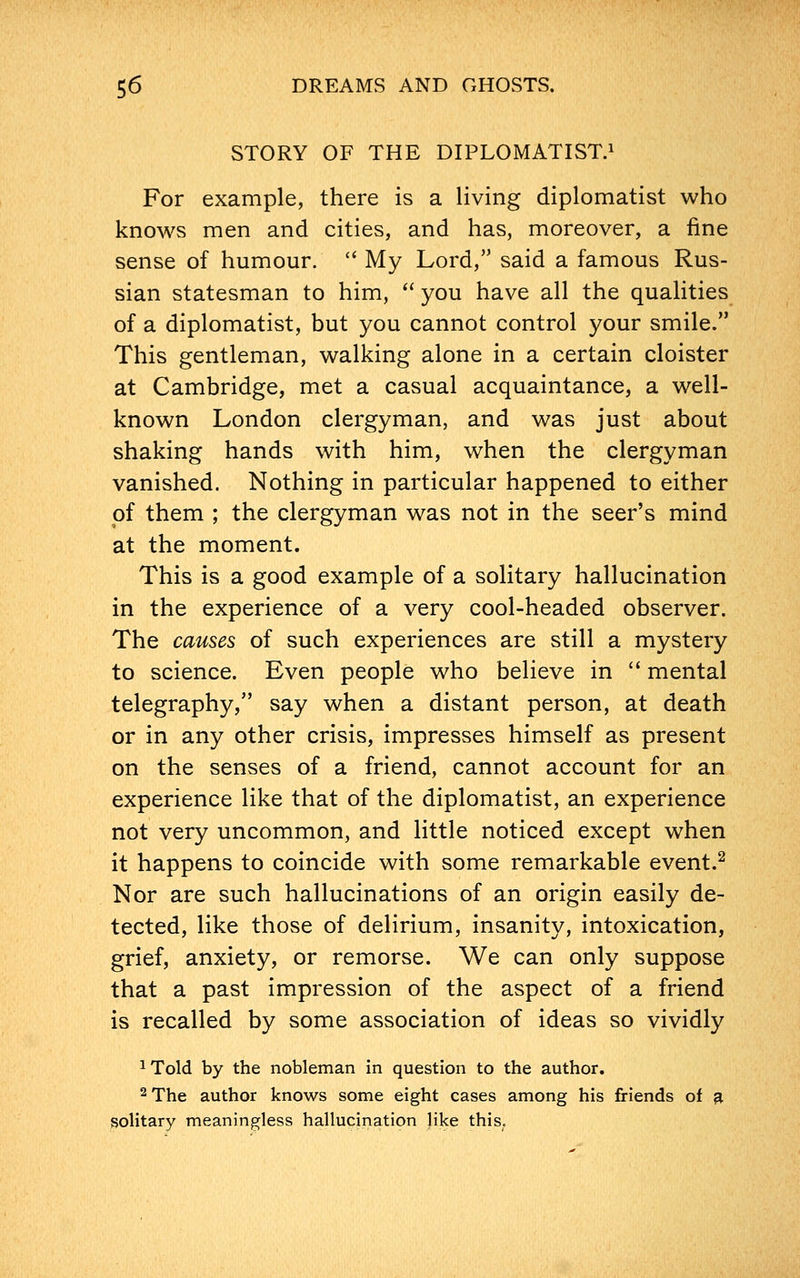 STORY OF THE DIPLOMATIST.1 For example, there is a living diplomatist who knows men and cities, and has, moreover, a fine sense of humour.  My Lord, said a famous Rus- sian statesman to him,  you have all the qualities of a diplomatist, but you cannot control your smile. This gentleman, walking alone in a certain cloister at Cambridge, met a casual acquaintance, a well- known London clergyman, and was just about shaking hands with him, when the clergyman vanished. Nothing in particular happened to either of them ; the clergyman was not in the seer's mind at the moment. This is a good example of a solitary hallucination in the experience of a very cool-headed observer. The causes of such experiences are still a mystery to science. Even people who believe in  mental telegraphy, say when a distant person, at death or in any other crisis, impresses himself as present on the senses of a friend, cannot account for an experience like that of the diplomatist, an experience not very uncommon, and little noticed except when it happens to coincide with some remarkable event.2 Nor are such hallucinations of an origin easily de- tected, like those of delirium, insanity, intoxication, grief, anxiety, or remorse. We can only suppose that a past impression of the aspect of a friend is recalled by some association of ideas so vividly 1Told by the nobleman in question to the author. 2 The author knows some eight cases among his friends of a solitary meaningless hallucination like this.