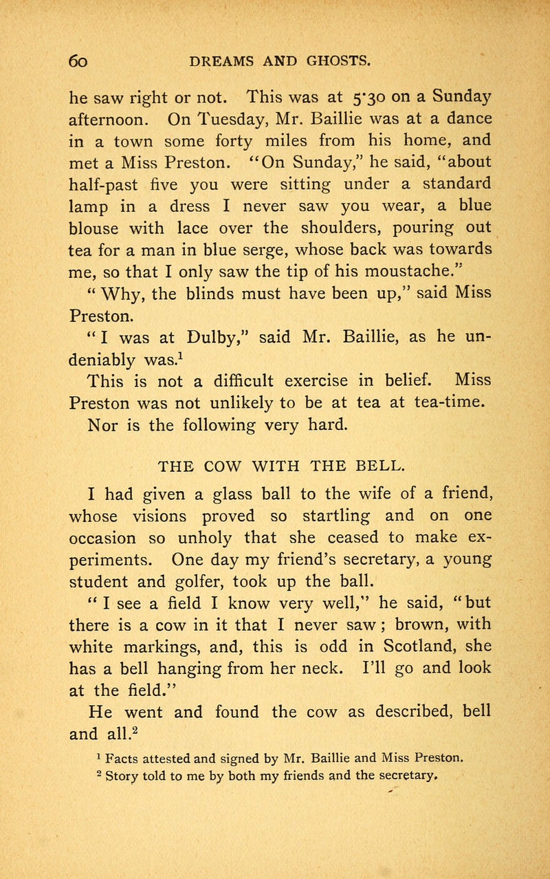 he saw right or not. This was at 5*30 on a Sunday afternoon. On Tuesday, Mr. Baillie was at a dance in a town some forty miles from his home, and met a Miss Preston. On Sunday, he said, about half-past five you were sitting under a standard lamp in a dress I never saw you wear, a blue blouse with lace over the shoulders, pouring out tea for a man in blue serge, whose back was towards me, so that I only saw the tip of his moustache.  Why, the blinds must have been up, said Miss Preston.  I was at Dulby, said Mr. Baillie, as he un- deniably was.1 This is not a difficult exercise in belief. Miss Preston was not unlikely to be at tea at tea-time. Nor is the following very hard. THE COW WITH THE BELL. I had given a glass ball to the wife of a friend, whose visions proved so startling and on one occasion so unholy that she ceased to make ex- periments. One day my friend's secretary, a young student and golfer, took up the ball.  I see a field I know very well, he said, but there is a cow in it that I never saw; brown, with white markings, and, this is odd in Scotland, she has a bell hanging from her neck. I'll go and look at the field. He went and found the cow as described, bell and all.2 1 Facts attested and signed by Mr. Baillie and Miss Preston. 2 Story told to me by both my friends and the secretary.