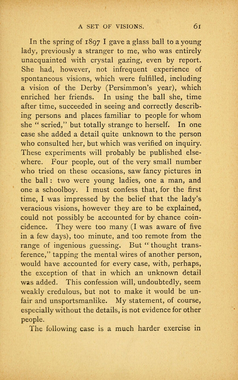 In the spring of 1897 I gave a glass ball to a young lady, previously a stranger to me, who was entirely unacquainted with crystal gazing, even by report. She had, however, not infrequent experience of spontaneous visions, which were fulfilled, including a vision of the Derby (Persimmon's year), which enriched her friends. In using the ball she, time after time, succeeded in seeing and correctly describ- ing persons and places familiar to people for whom she  scried, but totally strange to herself. In one case she added a detail quite unknown to the person who consulted her, but which was verified on inquiry. These experiments will probably be published else- where. Four people, out of the very small number who tried on these occasions, saw fancy pictures in the ball: two were young ladies, one a man, and one a schoolboy. I must confess that, for the first time, I was impressed by the belief that the lady's veracious visions, however they are to be explained, could not possibly be accounted for by chance coin- cidence. They were too many (I was aware of five in a few days), too minute, and too remote from the range of ingenious guessing. But  thought trans- ference, tapping the mental wires of another person, would have accounted for every case, with, perhaps, the exception of that in which an unknown detail was added. This confession will, undoubtedly, seem weakly credulous, but not to make it would be un- fair and unsportsmanlike. My statement, of course, especially without the details, is not evidence for other people. The following case is a much harder exercise in