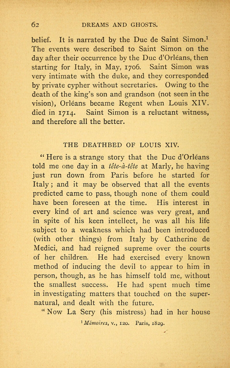 belief. It is narrated by the Due de Saint Simon.1 The events were described to Saint Simon on the day after their occurrence by the Due d'Orleans, then starting for Italy, in May, 1706. Saint Simon was very intimate with the duke, and they corresponded by private cypher without secretaries. Owing to the death of the king's son and grandson (not seen in the vision), Orleans became Regent when Louis XIV. died in 1714. Saint Simon is a reluctant witness, and therefore all the better. THE DEATHBED OF LOUIS XIV.  Here is a strange story that the Due d'Orleans told me one day in a tete-a-tete at Marly, he having just run down from Paris before he started for Italy ; and it may be observed that all the events predicted came to pass, though none of them could have been foreseen at the time. His interest in every kind of art and science was very great, and in spite of his keen intellect, he was all his life subject to a weakness which had been introduced (with other things) from Italy by Catherine de Medici, and had reigned supreme over the courts of her children. He had exercised every known method of inducing the devil to appear to him in person, though, as he has himself told me, without the smallest success. He had spent much time in investigating matters that touched on the super- natural, and dealt with the future.  Now La Sery (his mistress) had in her house 1 Memoires, v., 120. Paris, 1829.