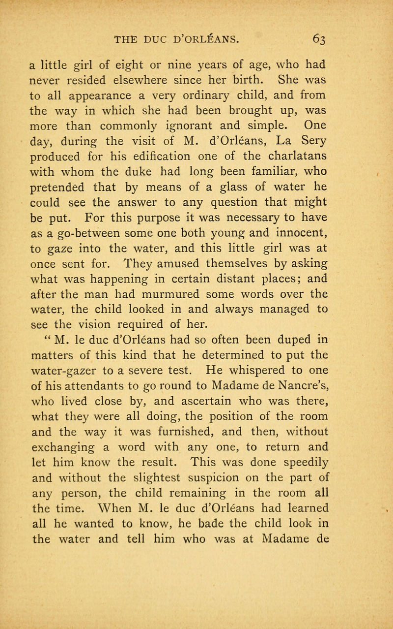 a little girl of eight or nine years of age, who had never resided elsewhere since her birth. She was to all appearance a very ordinary child, and from the way in which she had been brought up, was more than commonly ignorant and simple. One day, during the visit of M. d'Orleans, La Sery produced for his edification one of the charlatans with whom the duke had long been familiar, who pretended that by means of a glass of water he could see the answer to any question that might be put. For this purpose it was necessary to have as a go-between some one both young and innocent, to gaze into the water, and this little girl was at once sent for. They amused themselves by asking what was happening in certain distant places; and after the man had murmured some words over the water, the child looked in and always managed to see the vision required of her.  M. le due d'Orleans had so often been duped in matters of this kind that he determined to put the water-gazer to a severe test. He whispered to one of his attendants to go round to Madame de Nancre's, who lived close by, and ascertain who was there, what they were all doing, the position of the room and the way it was furnished, and then, without exchanging a word with any one, to return and let him know the result. This was done speedily and without the slightest suspicion on the part of any person, the child remaining in the room all the time. When M. le due d'Orleans had learned all he wanted to know, he bade the child look in the water and tell him who was at Madame de