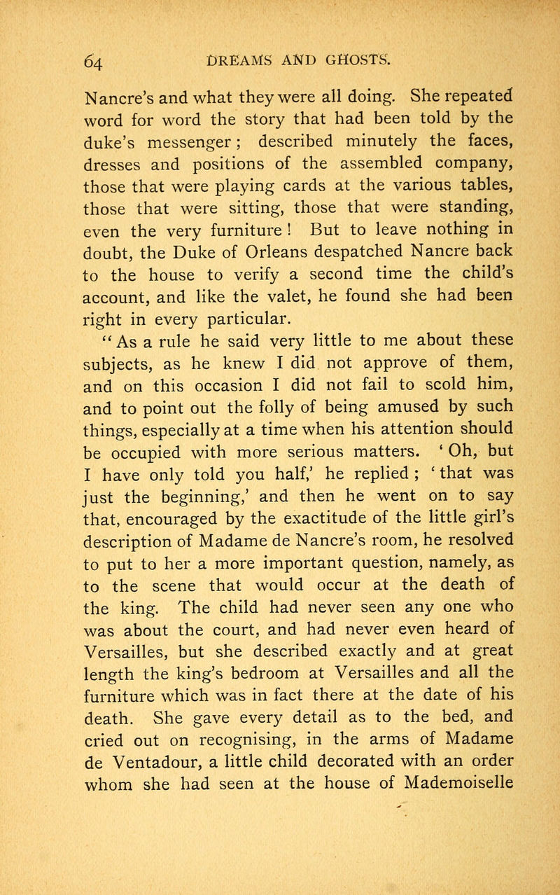 Nancre's and what they were all doing. She repeated word for word the story that had been told by the duke's messenger; described minutely the faces, dresses and positions of the assembled company, those that were playing cards at the various tables, those that were sitting, those that were standing, even the very furniture ! But to leave nothing in doubt, the Duke of Orleans despatched Nancre back to the house to verify a second time the child's account, and like the valet, he found she had been right in every particular. uAsa rule he said very little to me about these subjects, as he knew I did not approve of them, and on this occasion I did not fail to scold him, and to point out the folly of being amused by such things, especially at a time when his attention should be occupied with more serious matters. ' Oh, but I have only told you half/ he replied ; ' that was just the beginning,' and then he went on to say that, encouraged by the exactitude of the little girl's description of Madame de Nancre's room, he resolved to put to her a more important question, namely, as to the scene that would occur at the death of the king. The child had never seen any one who was about the court, and had never even heard of Versailles, but she described exactly and at great length the king's bedroom at Versailles and all the furniture which was in fact there at the date of his death. She gave every detail as to the bed, and cried out on recognising, in the arms of Madame de Ventadour, a little child decorated with an order whom she had seen at the house of Mademoiselle
