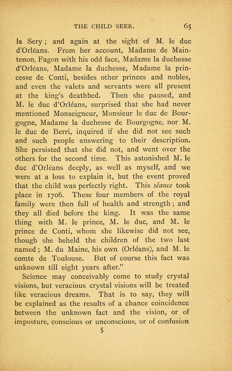 la Sery; and again at the sight of M. le due d'Orleans. From her account, Madame de Main- tenon, Fagon with his odd face, Madame la duchesse d'Orleans, Madame la duchesse, Madame la prin- cesse de Conti, besides other princes and nobles, and even the valets and servants were all present at the king's deathbed. Then she paused, and M. le due d'Orleans, surprised that she had never mentioned Monseigneur, Monsieur le due de Bour- gogne, Madame la duchesse de Bourgogne, nor M. le due de Berri, inquired if she did not see such and such people answering to their description. She persisted that she did not, and went over the others for the second time. This astonished M. le due d'Orleans deeply, as well as myself, and we were at a loss to explain it, but the event proved that the child was perfectly right. This seance took place in 1706. These four members of the royal family were then full of health and strength; and they all died before the king. It was the same thing with M. le prince, M. le due, and M. le prince de Conti, whom she likewise did not see, though she beheld the children of the two last named ; M. du Maine, his own (Orleans), and M. le comte de Toulouse. But of course this fact was unknown till eight years after. Science may conceivably come to study crystal visions, but veracious crystal visions will be treated like veracious dreams. That is to say, they will be explained as the results of a chance coincidence between the unknown fact and the vision, or of imposture, conscious or unconscious, or of confusion 5