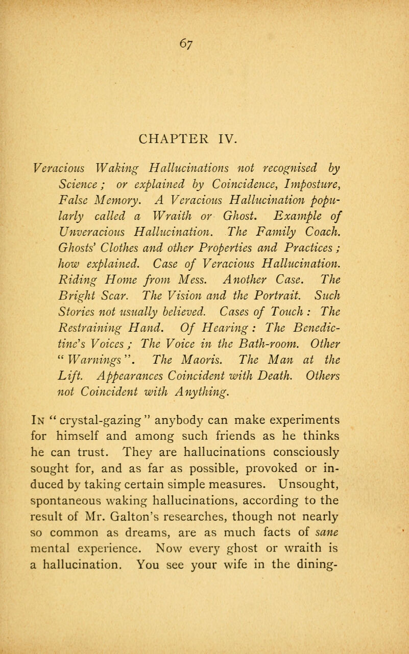 CHAPTER IV. Veracious Waking Hallucinations not recognised by Science; or explained by Coincidence, Imposture, False Memory. A Veracious Hallucination popu- larly called a Wraith or Ghost. Example of Unveracious Hallucination. The Family Coach. Ghosts' Clothes and other Properties and Practices ; how explained. Case of Veracious Hallucination. Riding Home from Mess. Another Case. The Bright Scar. The Vision and the Portrait. Such Stories not us%ially believed. Cases of Touch : The Restraining Hand. Of Hearing : The Benedic- tine's Voices ; The Voice in the Bath-room. Other Warnings. The Maoris. The Man at the Lift. Appearances Coincident with Death. Others not Coincident with Anything. In crystal-gazing anybody can make experiments for himself and among such friends as he thinks he can trust. They are hallucinations consciously sought for, and as far as possible, provoked or in- duced by taking certain simple measures. Unsought, spontaneous waking hallucinations, according to the result of Mr. Galton's researches, though not nearly so common as dreams, are as much facts of sane mental experience. Now every ghost or wraith is a hallucination. You see your wife in the dining-