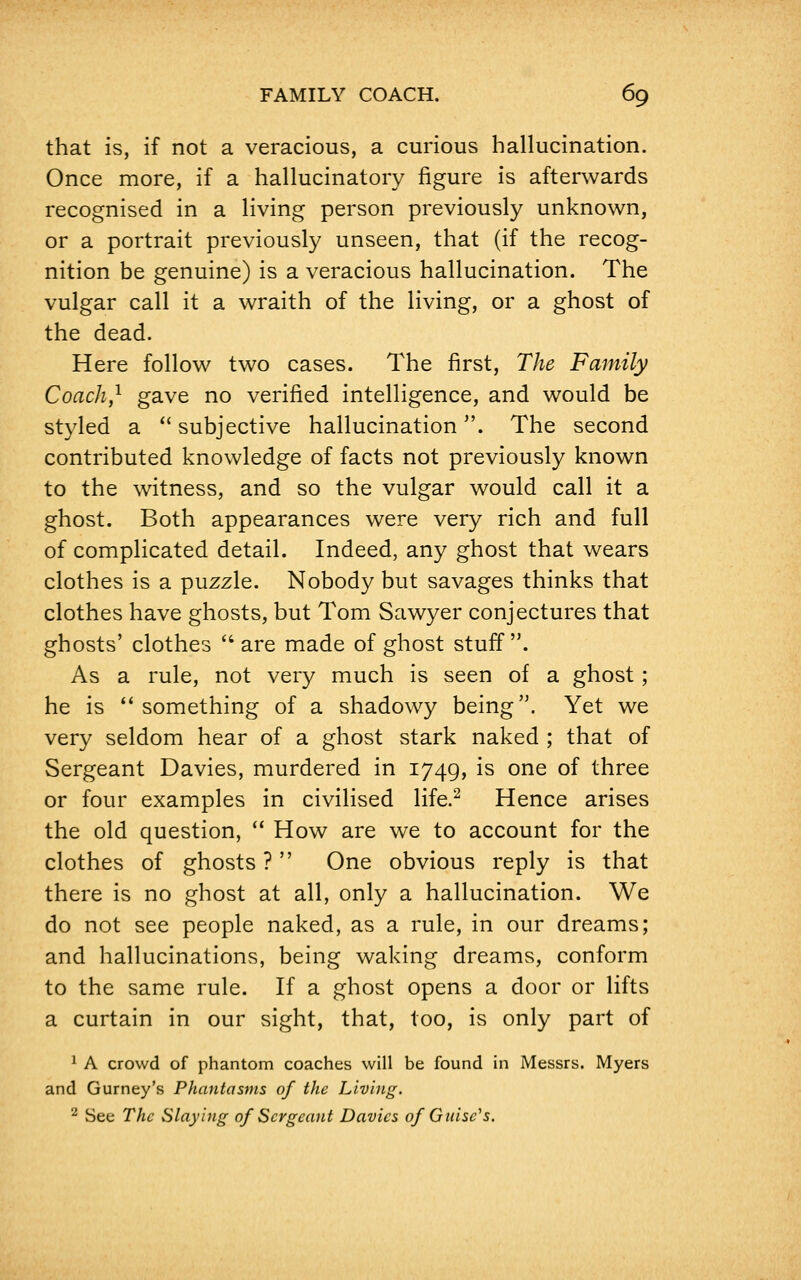 that is, if not a veracious, a curious hallucination. Once more, if a hallucinatory figure is afterwards recognised in a living person previously unknown, or a portrait previously unseen, that (if the recog- nition be genuine) is a veracious hallucination. The vulgar call it a wraith of the living, or a ghost of the dead. Here follow two cases. The first, The Family Coach,1 gave no verified intelligence, and would be styled a subjective hallucination. The second contributed knowledge of facts not previously known to the witness, and so the vulgar would call it a ghost. Both appearances were very rich and full of complicated detail. Indeed, any ghost that wears clothes is a puzzle. Nobody but savages thinks that clothes have ghosts, but Tom Sawyer conjectures that ghosts' clothes are made of ghost stuff. As a rule, not very much is seen of a ghost; he is ''something of a shadowy being. Yet we very seldom hear of a ghost stark naked ; that of Sergeant Davies, murdered in 1749, is one of three or four examples in civilised life.2 Hence arises the old question, How are we to account for the clothes of ghosts ? One obvious reply is that there is no ghost at all, only a hallucination. We do not see people naked, as a rule, in our dreams; and hallucinations, being waking dreams, conform to the same rule. If a ghost opens a door or lifts a curtain in our sight, that, too, is only part of 1 A crowd of phantom coaches will be found in Messrs. Myers and Gurney's Phantasms of the Living. 2 See The Slaying of Sergeant Davies of Guise's.