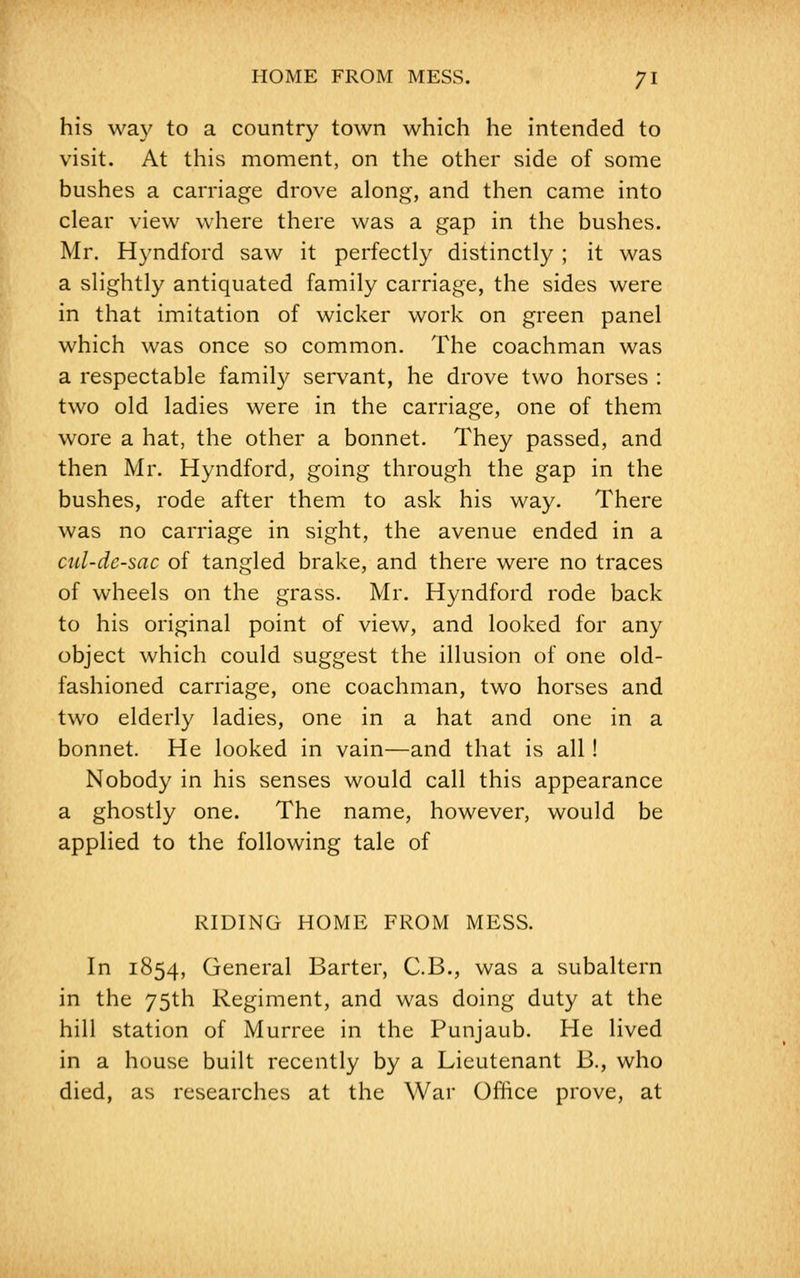 his way to a country town which he intended to visit. At this moment, on the other side of some bushes a carriage drove along, and then came into clear view where there was a gap in the bushes. Mr. Hyndford saw it perfectly distinctly ; it was a slightly antiquated family carriage, the sides were in that imitation of wicker work on green panel which was once so common. The coachman was a respectable family servant, he drove two horses : two old ladies were in the carriage, one of them wore a hat, the other a bonnet. They passed, and then Mr. Hyndford, going through the gap in the bushes, rode after them to ask his way. There was no carriage in sight, the avenue ended in a cul-de-sac of tangled brake, and there were no traces of wheels on the grass. Mr. Hyndford rode back to his original point of view, and looked for any object which could suggest the illusion of one old- fashioned carriage, one coachman, two horses and two elderly ladies, one in a hat and one in a bonnet. He looked in vain—and that is all ! Nobody in his senses would call this appearance a ghostly one. The name, however, would be applied to the following tale of RIDING HOME FROM MESS. In 1854, General Barter, C.B., was a subaltern in the 75th Regiment, and was doing duty at the hill station of Murree in the Punjaub. He lived in a house built recently by a Lieutenant B., who died, as researches at the War Office prove, at