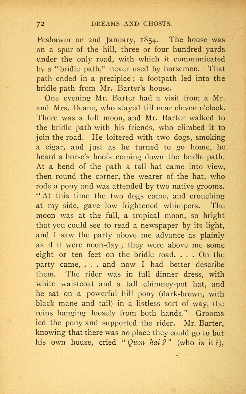 Peshawur on 2nd January, 1854. The house was on a spur of the hill, three or four hundred yards under the only road, with which it communicated by a bridle path, never used by horsemen. That path ended in a precipice ; a footpath led into the bridle path from Mr. Barter's house. One evening Mr. Barter had a visit from a Mr. and Mrs. Deane, who stayed till near eleven o'clock. There was a full moon, and Mr. Barter walked to the bridle path with his friends, who climbed it to join the road. He loitered with two dogs, smoking a cigar, and just as he turned to go home, he heard a horse's hoofs coming down the bridle path. At a bend of the path a tall hat came into view, then round the corner, the wearer of the hat, who rode a pony and was attended by two native grooms. At this time the two dogs came, and crouching at my side, gave low frightened whimpers. The moon was at the full, a tropical moon, so bright that you could see to read a newspaper by its light, and I saw the party above me advance as plainly as if it were noon-day ; they were above me some eight or ten feet on the bridle road. . . . On the party came, . . . and now I had better describe them. The rider was in full dinner dress, with white waistcoat and a tall chimney-pot hat, and he sat on a powerful hill pony (dark-brown, with black mane and tail) in a listless sort of way, the reins hanging loosely from both hands. Grooms led the pony and supported the rider. Mr. Barter, knowing that there was no place they could go to but his own house, cried Quon hai? (who is it?),