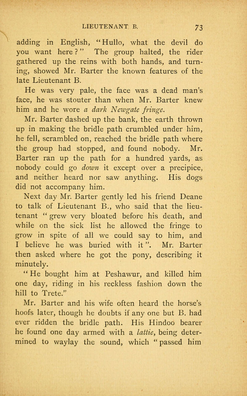 adding in English, Hullo, what the devil do you want here ? The group halted, the rider gathered up the reins with both hands, and turn- ing, showed Mr. Barter the known features of the late Lieutenant B. He was very pale, the face was a dead man's face, he was stouter than when Mr. Barter knew him and he wore a dark Newgate fringe. Mr. Barter dashed up the bank, the earth thrown up in making the bridle path crumbled under him, he fell, scrambled on, reached the bridle path where the group had stopped, and found nobody. Mr. Barter ran up the path for a hundred yards, as nobody could go down it except over a precipice, and neither heard nor saw anything. His dogs did not accompany him. Next day Mr. Barter gently led his friend Deane to talk of Lieutenant B., who said that the lieu- tenant grew very bloated before his death, and while on the sick list he allowed the fringe to grow in spite of all we could say to him, and I believe he was buried with it. Mr. Barter then asked where he got the pony, describing it minutely. He bought him at Peshawur, and killed him one day, riding in his reckless fashion down the hill to Trete. Mr. Barter and his wife often heard the horse's hoofs later, though he doubts if any one but B. had ever ridden the bridle path. His Hindoo bearer he found one day armed with a lattie, being deter- mined to waylay the sound, which passed him