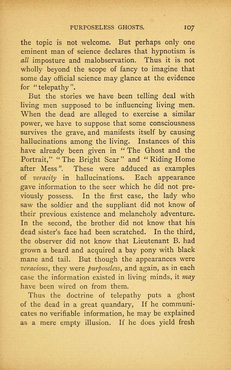 the topic is not welcome. But perhaps only one eminent man of science declares that hypnotism is all imposture and malobservation. Thus it is not wholly beyond the scope of fancy to imagine that some day official science may glance at the evidence for telepathy. But the stories we have been telling deal with living men supposed to be influencing living men. When the dead are alleged to exercise a similar power, we have to suppose that some consciousness survives the grave, and manifests itself by causing hallucinations among the living. Instances of this have already been given in The Ghost and the Portrait, The Bright Scar and Riding Home after Mess. These were adduced as examples of veracity in hallucinations. Each appearance gave information to the seer which he did not pre- viously possess. In the first case, the lady who saw the soldier and the suppliant did not know of their previous existence and melancholy adventure. In the second, the brother did not know that his dead sister's face had been scratched. In the third, the observer did not know that Lieutenant B. had grown a beard and acquired a bay pony with black mane and tail. But though the appearances were veracious, they were purposeless, and again, as in each case the information existed in living minds, it may have been wired on from them. Thus the doctrine of telepathy puts a ghost of the dead in a great quandary, If he communi- cates no verifiable information, he may be explained as a mere empty illusion. If he does yield fresh