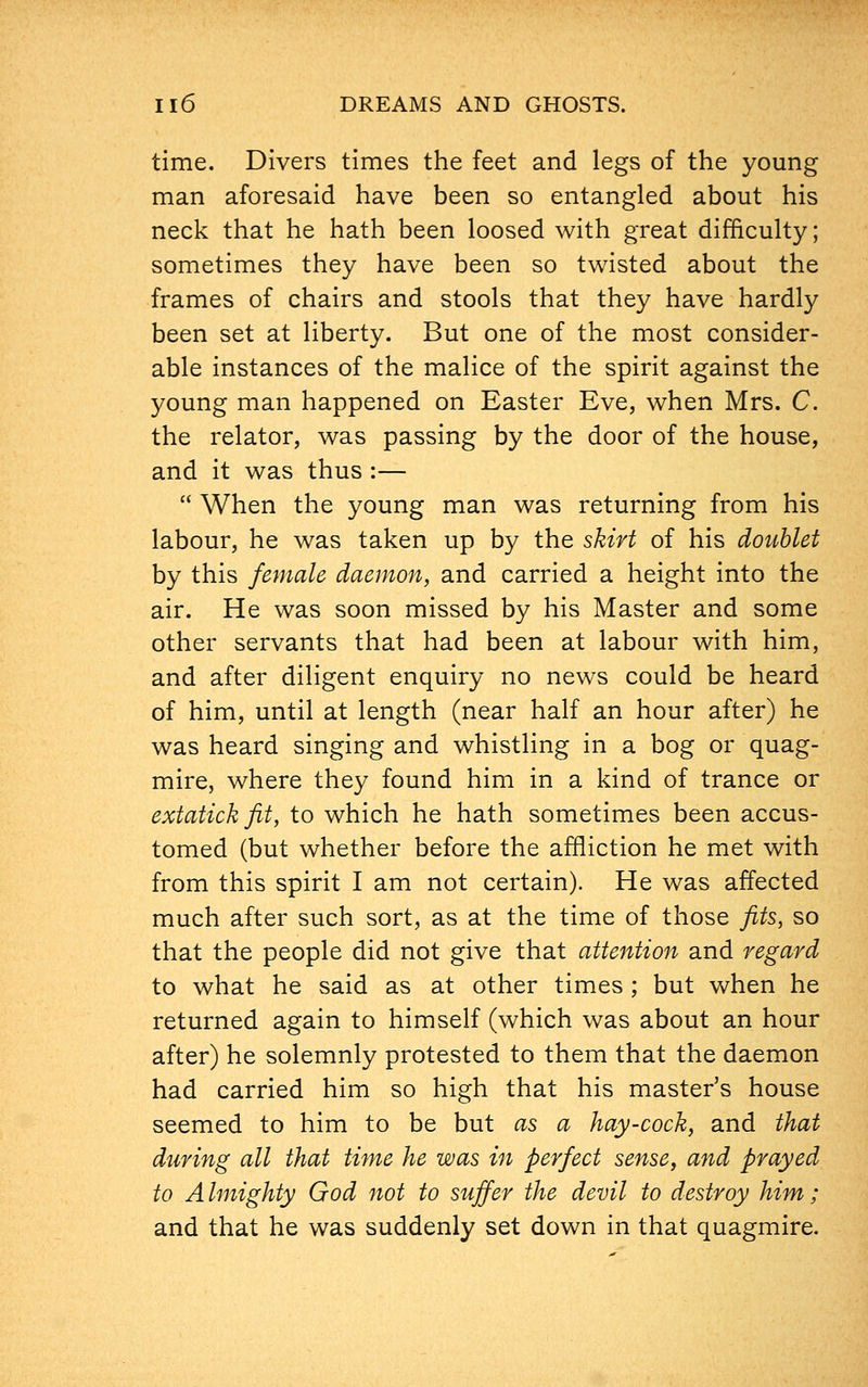 time. Divers times the feet and legs of the young man aforesaid have been so entangled about his neck that he hath been loosed with great difficulty; sometimes they have been so twisted about the frames of chairs and stools that they have hardly been set at liberty. But one of the most consider- able instances of the malice of the spirit against the young man happened on Easter Eve, when Mrs. C. the relator, was passing by the door of the house, and it was thus :—  When the young man was returning from his labour, he was taken up by the skirt of his doublet by this female daemon, and carried a height into the air. He was soon missed by his Master and some other servants that had been at labour with him, and after diligent enquiry no news could be heard of him, until at length (near half an hour after) he was heard singing and whistling in a bog or quag- mire, where they found him in a kind of trance or extatick fit, to which he hath sometimes been accus- tomed (but whether before the affliction he met with from this spirit I am not certain). He was affected much after such sort, as at the time of those fits, so that the people did not give that attention and regard to what he said as at other times ; but when he returned again to himself (which was about an hour after) he solemnly protested to them that the daemon had carried him so high that his master's house seemed to him to be but as a hay-cock, and that during all that time he was in perfect sense, and prayed to A Unighty God not to suffer the devil to destroy him; and that he was suddenly set down in that quagmire.