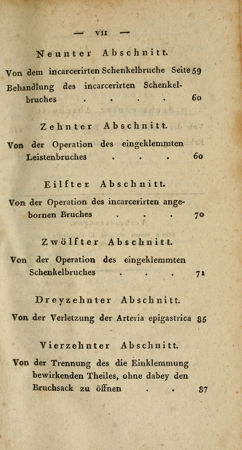 Neunter Abschnitt. Von dem incarcerirten Schenkelbruche Seite 59 Behandlung des incarcerirten Schenkel- bruches .... 60 Zehnter Abschnitt. Von der Operation des eingeklemmten Leistenbruches . . . 60 Eilfter Abschnitt. Von der Operation des incarcerirten ange- bornen Bruches . • . 70 Zwölfter Abschnitt. Von der Operation des eingeklemmten Schenkelbruches . . . 71 Dreyzehnter Abschnitt. Von der Verletzung der Arteria epigastrica 35 Vierzehnter Abschnitt. Von der Trennung des die Einklemmung bewirkenden Theiles, ohne dabey den Bruchsack zu öffnen , . 87