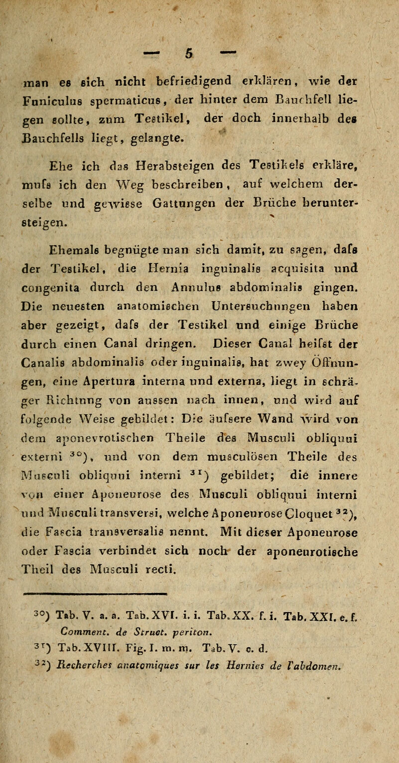 man es eich nicht befriedigend erklären, wie der Fnniculiis spermaticus, der hinter dem Bauchfell lie- gen fiollte, zum Teetikel, der doch innerhalb de« Bauchfells Hegt, gelangte. Ehe ich das Herabsteigen des Testikels erkläre, mufa ich den Weg beschreiben, auf welchem der- selbe und gewiese Gattungen der Brüche herunter- steigen. Ehemale begnügte man sich damit, zu sagen, dafs der Tesiikel, die Hernia inguinalis acquisita und congenita durch den Annulue abdominalis gingen. Die neuesten anatomiechen Untersuchungen haben aber gezeigt, dafs der Testikel und einige Brüche durch einen Canal dringen. Dieser Canal heifst der Canalis abdominalis oder inguinalis, hat zwey Öffnun- gen, eine Apertura interna und externa, liegt in schrä- ger Richtung von aussen nach innen, und wird auf folgende Weise gebildet: Die äufsere Wand Avird von dem aponevroiischen Theile des Musculi obliquui externi ^^), und von dem musculösen Theile des Musculi obliquui interni ^^) gebildet; die innere von einer Äponeurose des Musculi obliquui interni und Musculi transversi, welche AponeuroseCloquet^^), die Fa8cia transversalis nennt. Mit dieser Äponeurose oder Fascia verbindet sich noch der aponeurotische Theil des Musculi recli. 30) T»b. V. a. a. Tab. XVI. i. i. Tab. XX. f. i. Tab, XXI. e. f. Comment. de Struot. periton. 3T) Tab.XVlII. Fig.I. ni.ni. Tab.V. c. d. '^-) Rccherches anatoviiques sur les Hernies de Vahdomen.