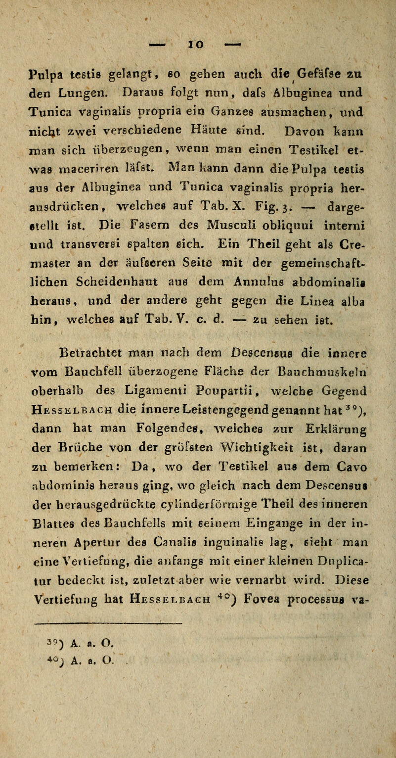 Pulpa testis gelangt, so gehen auch die Gefäfse zu den Lungen. Daraus folgt nun, dafs Albuginea und Tunica vaginalis propria ein Ganzes ausmachen, und nicljt zwei verschiedene Häute sind. Davon kann man sich überzeugen, wenn man einen Testikel et- was maceriren läfst. Man kann dann die Pulpa testis aus der Albuginea und Tunica vaginalis propria her- ausdrücken, welches auf Tab. X. Fig. 3. — darge- «tellt ist. Die Fasern des Musculi obliquui interni und transverei spalten sich. Ein Theil geht als Cre- master an der äufseren Seite mit der gemeinschaft- lichen Scheidenhaut aus dem Annulus abdominalii heraus, und der andere geht gegen die Linea alba hin, welches auf Tab. V. c. d. — zu sehen ist. Betrachtet man nach dem Desceneus die innere vom Bauchfell überzogene Fläche der Bauchmuskeln oberhalb des Ligamenti Poupartii, welche Gegend Hesselba CH die innere Leistengegend genannt hat'^), dann hat man Folgendes, welches zur Erklärung der Brüche von der grufaten Wichtigkeit ist, daran zu hemerkcn: Da, wo der Testikel aus dem Cavo .-ibdominis heraus ging, wo gleich nach dem Descensua der herausgedrückte cylinderfötmige Theil des inneren Blattes des Bauchfells mit eeiuem Eingange in der in- neren Apertur des Canalis inguinalie lag, sieht man eine Verliefung, die anfangs mit einer kleinen Dnplica- lur bedeckt ist, zuletzt aber wie vernarbt wird. Diese Vertiefung hat Hesselbagh '^°) Fovea processua va- 3^) A. a. O. 40j A. B, O.