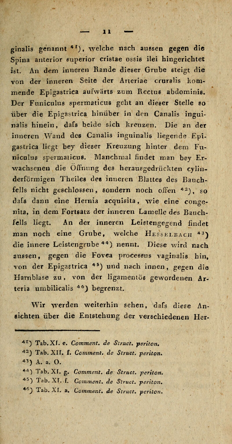 ginalis genannt *'), welche nach auesen gegen die Spina anterior 6uperior cristae ossie ilei hingerichtet ist. An dem inneren Rande dieser Gruhe steigt die von der inneren Seite der Aneriae cruraÜs kom- mende Epigastrica aufwärts zum Rectue abdominis. Der Funiculus spermaticus geht an dieeer Stelle 8o über die Epigastrica hinüber in den Canalis ingui- nalis hinein, dafs beide sich kreuzen. Die an der inneren Wand des Canalis inguinalis liegende Epi- gastrica liegt bey dieeer Kreuzung hinter dem Fu- niculus spermaiicus. Manchmal findet man bey Er- wachsenen die Öffnung des herausgedrückten cylin- derförmigen Theilea dee inneren Blattes des Bauch- fells nicht geechlosßen, sondern noch offen '*^), so dafs dann eine Hernia acquisita, wie eine conge- nita, in dem Fortsatz der inneren Lamelle des Bauch- fells liegt. An der inneren Leistengegend fmdet man noch eine Grube, welche Hes selb ach *^) die innere Leistengrube ***) nennt. Diese wird nach aussen, gegen die Fovea proceseus vaginalis hin, von der Epigastrica **) und nach innen, gegen diQ Harnblase zu, von der ligamentös gewordenen Ar» teria umbilicalis ^^) begrenzt. Wir werden weiterhin sehen, daTs dieee An- eichten über die Entstehung der verschiedenen Her- ^^') Tab.Xr. e. Comment, de Struct, periton. ^'^) Tab. XIf. f. Comment. de Struct. periton. *^) A. a. O. *'^) Tab. XI. g. Comment. de Struct. periton. *5) Tab. XI..f. Comment. de Struct, periton. ^^) Tab. XI. a. Comment, de Struct. periton.