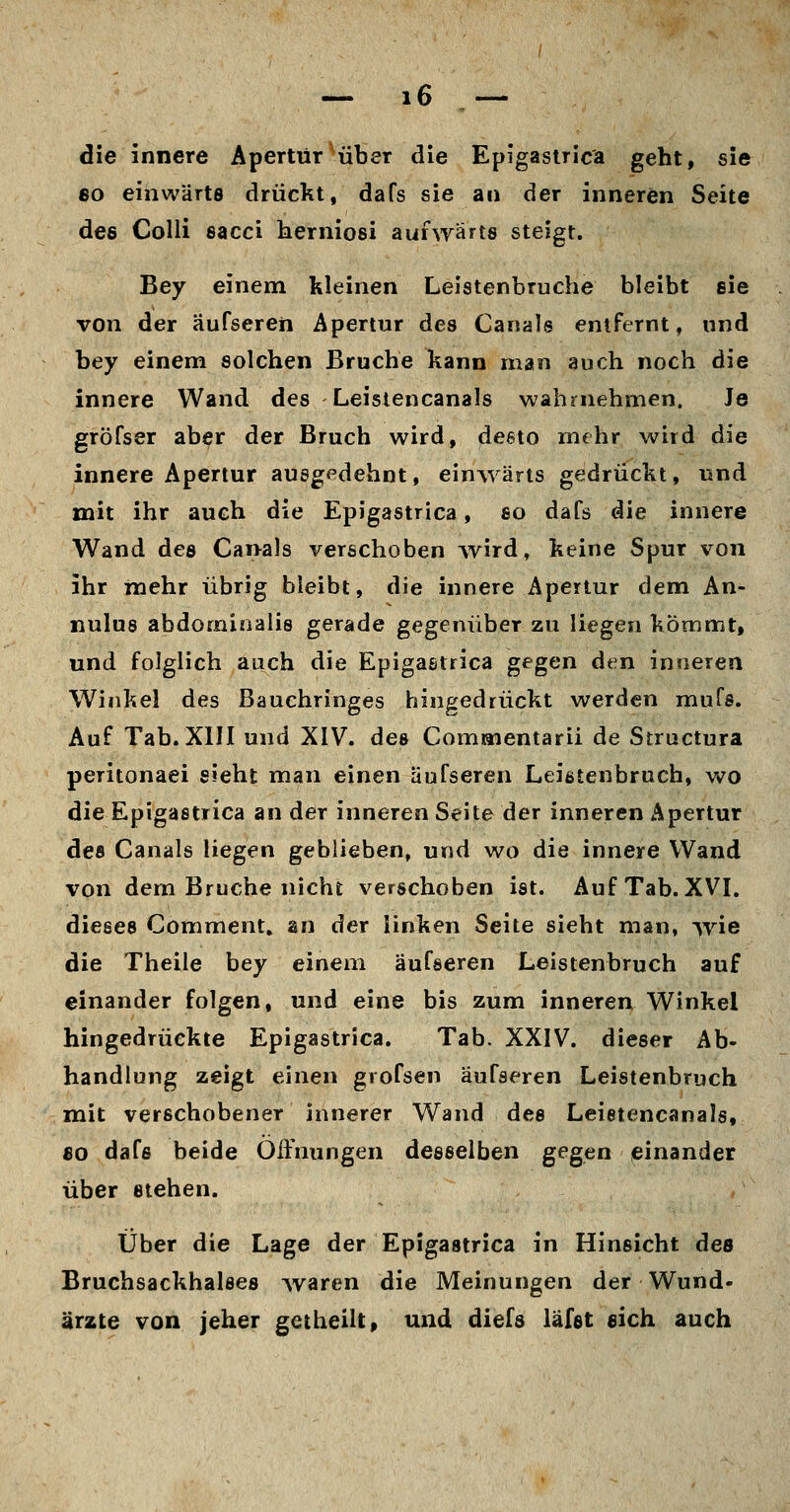 die innere Apertur^über die Epigaslric'a geht, sie 80 einwärts drückt, dafs sie an der inneren Seite des Colli sacci herniosi auhyärts steigt. Bey einem kleinen Leistenbruche bleibt sie von der äufseren Apertur des Canals entfernt, und bey einem solchen Bruche kann man auch noch die innere Wand des Leisiencanals wahrnehmen. Je gröfser aber der Bruch wird, desto mehr wird die innere Apertur ausgedehnt, einwärts gedrückt, und mit ihr auch die Epigastrica, so dafs die innere Wand des Cai>a]s verschoben Avird, keine Spur von ihr mehr übrig bleibt, die innere Apertur dem An- nulus abdominalis gerade gegenüber zu liegen kömmt, und folglich auch die Epigastrica gfgen den inneren Winkel des Bauchringes hingedrückt werden mufs. Auf Tab. XIII und XIV. des Commentarii de Structura peritonaei sieht man einen äufseren Leißtenbruch, wo die Epigastrica an der inneren Seite der inneren Apertur des Canals liegen geblieben, und wo die innere Wand von dem Bruche nicht verschoben ist. Auf Tab. XVI. dieses Comment, an der linken Seite sieht man, -\vie die Theile bey einem äufseren Leistenbruch auf einander folgen, und eine bis zum inneren Winkel hingedrüekte Epigastrica. Tab. XXIV. dieser Ab- handlung zeigt einen grofsen äufseren Leistenbruch mit verschobener innerer Wand des Leietencanals, 80 dafs beide Öffnungen desselben gegen einander über stehen. Über die Lage der Epigastrica in Hinsicht des Bruchsackhalses Ovaren die Meinungen der Wund- ärzte von jeher getheilt, und diefs läfst sich auch