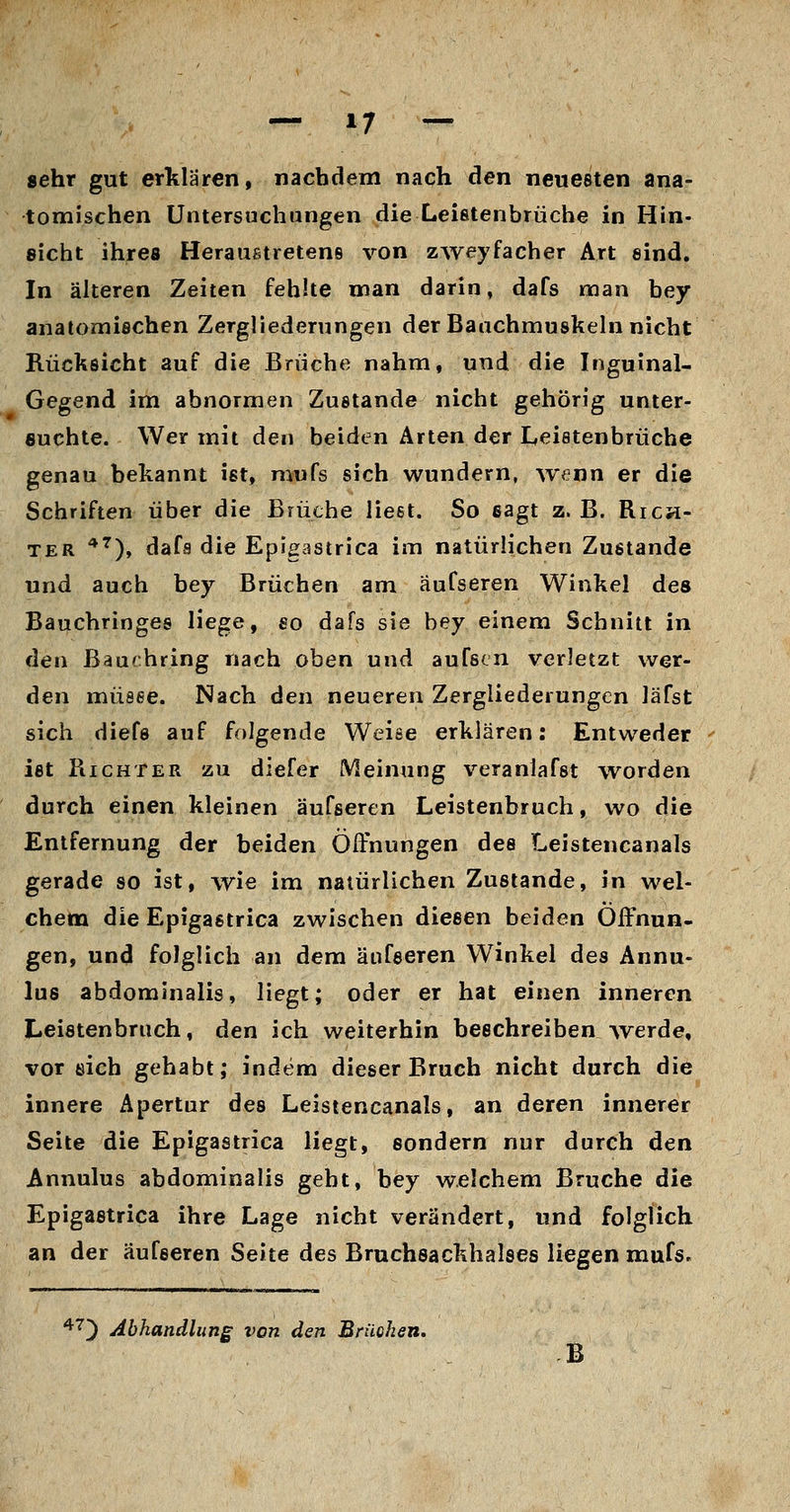 sehr gut erklären, nachdem nach den neuesten ana- tomischen Untersuchungen die Leifitenbrüche in Hin- sieht ihres HerauBtretens von zweyfacher Art sind. In älteren Zeiten fehlte man darin, dafs man bey anatomiechen Zergliederungen der Bauchmuskeln nicht Rücksicht auf die Brüche nahm, und die Inguinal- Gegend im abnormen Zustande nicht gehörig unter- suchte. Wer mit den beiden Arten der Leistenbrüche genau bekannt ist, mufs sich wundern, w<?nn er die Schriften über die Brüche liest. So sagt z. B. Rich- ter '*^), dafs die Epigastrica im natürlichen Zustande und auch bey Brüchen am äufseren Winkel des Bauchringes liege, so dafs sie bey einem Schnitt in den Baurhring nach oben und aufscn verletzt wer- den müsse. Nach den neueren Zergliederungen läfst sich diefe auf folgende Weise erklären: Entweder ist Richter zu diefer Meinung veranlafst worden durch einen kleinen äufseren Leistenbruch, wo die Entfernung der beiden Öffnungen des Leistencanals gerade so ist, wie im natürlichen Zustande, in wel- chem die Epigastrica zwischen diesen beiden Öffnun- gen, und folglich an dem äufseren Winkel des Annu- lus abdominalis, liegt; oder er hat einen inneren Leistenbruch, den ich weiterhin beschreiben werde, vorsieh gehabt; indem dieser Bruch nicht durch die innere Apertur des Leistencanals, an deren innerer Seite die Epigastrica liegt, sondern nur durch den Annulus abdominalis geht, bey welchem Bruche die Epigastrica ihre Lage nicht verändert, und folglich an der äufseren Seite des Bruchsackhalses liegen mufs. ^'^') Abhandlung von den Brüchen, B