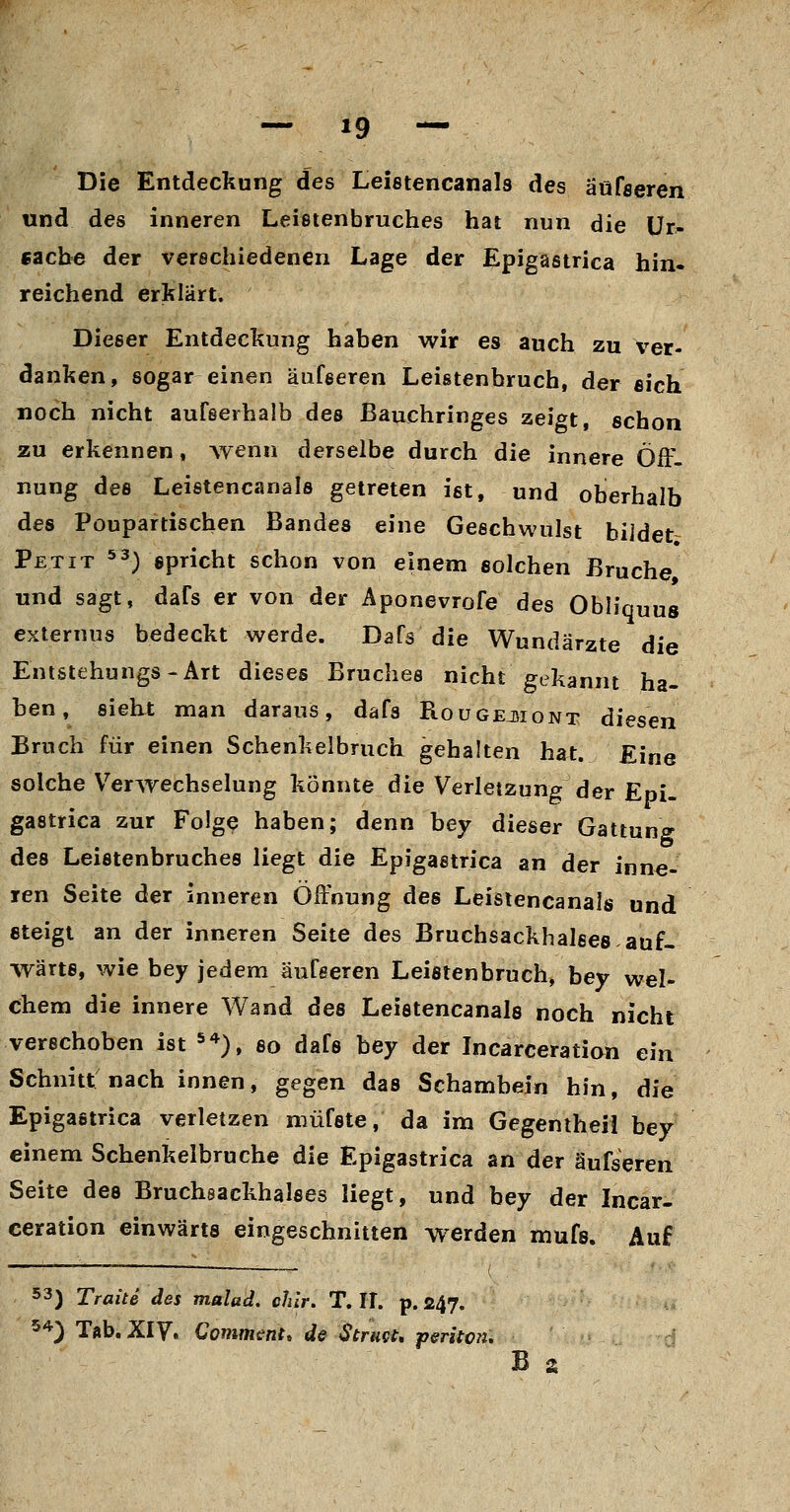 Die Entdeckung des Leietencanals des äüfseren und des inneren Leistenbruches hat nun die ür^ Cache der verschiedenen Lage der Epigastrica hin« reichend erklärt. Dieser Entdeckung haben wir es auch zu ver- danken, sogar einen äüfseren Leistenbruch, der eich noch nicht aufserhalb des ßauchringes zeigt, schon zu erkennen, Avenn derselbe durch die innere Off. nung des Leistencanals getreten ist, und oberhalb des Poupartischen Bandes eine Geschwulst bildet Petit ^3) gpncht schon von einem solchen Bruche, und sagt, dafs er von der Aponevrofe des Obh'quus cxternus bedeckt werde. Dafs die Wundärzte die Entstehungs-Art dieses Bruches nicht gekannt ha- ben, sieht man daraus, dafs Rougejjiont diesen Bruch für einen Schenkelbruch gehalten hat. Eine solche Verwechselung könnte die Verletzung der Epi- gastrica zur Folge haben; denn bey dieser Gattung des Leistenbruches liegt die Epigastrica an der inne- ren Seite der inneren Öffnung des Leistencanals und steigt an der inneren Seite des Bruchsackhalees auf- wärts, wie bey jedem äüfseren Leistenbruch, bey wel- chem die innere Wand des Leistencanals noch nicht verschoben ist *^), so dafs bey der Incarceratian ein Schnitt nach innen, gegen das Schambein hin, die Epigastrica verletzen niüfste, da im Gegentheil bey einem Schenkelbruche die Epigastrica an der äüfseren Seite des Bruchsackhalses liegt, und bey der Incar- ceration einwärts eingeschnitten Werden mufs. Auf 53) Tratte des malad, chlr. T, IT. p. 247. 5^^) Tab. Xiy, Commmt, de Strugt* periton*