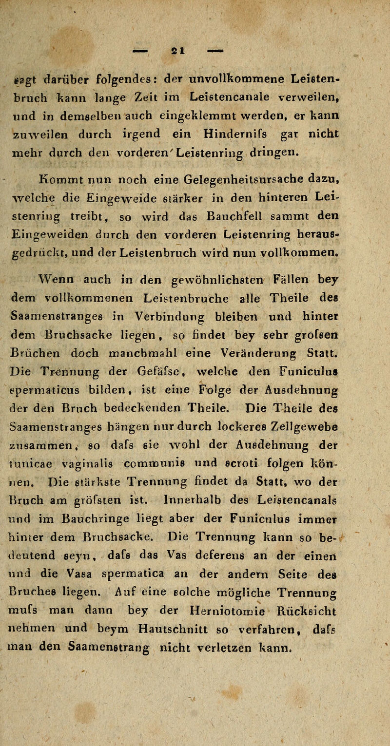 eagt darüber folgendes: der unvollkommene Leisten- bruch kann lange Zeit im Leietencanale verweilen, und in demselben auch eingeklemmt werden, er kann zuweilen durch irgend ein Hindernifs gar nicht mehr durch den vorderen'Leistenring dringen. Kommt nun noch eine Gelegenheitsursache dazu, svelche die Eingeweide stärker in den hinteren Lei- stenring treibt, so wird das Bauchfell sammt den Eingeweiden durch den vorderen Leistenring heraus- gedrückt, und der Leistenbruch wird nun voUkonamen, Wenn auch in den gewöhnlichsten Fällen bey dem vollkommenen Leistenbruche alle Theile des Saamenstranges in Verbindung bleiben und hinter dem Bruchsacke liegen, so findet bey eehr grofsen Brüchen doch manchmahl eine Veränderung Statt. Die Trennung der Gefäfsc, welche den Funiculus fcipermaticus bilden, ist eine Fx^lge der Ausdehnung der den Bruch bedeckenden Theile. Die Theile des Saamenstranges hängen nur durch lockeres Zellgewebe zusammen, so dafs sie Avohl der Ausdehnung der tunicae vaginalis communis und scroti folgen kön- nen. Die stärkste Trennung findet da Statt, wo der Bruch am gröfsten ist. Innerhalb des Leistencanals und im Bauchringe liegt aber der Funiculus immer hinter dem Bruchsacke. Die Trennung kann so be- deutend sejn, dafs das Vas deferens an der einen und die Vasa spermatica an der andern Seite des Bruches liegen. Auf eine solche mögliche Trennung mufs man dann bey der Herniotomie Rückeicht nehmen und beym Hautschnitt so verfahren, dafs man den Saamenetrang nicht verletzen kann.