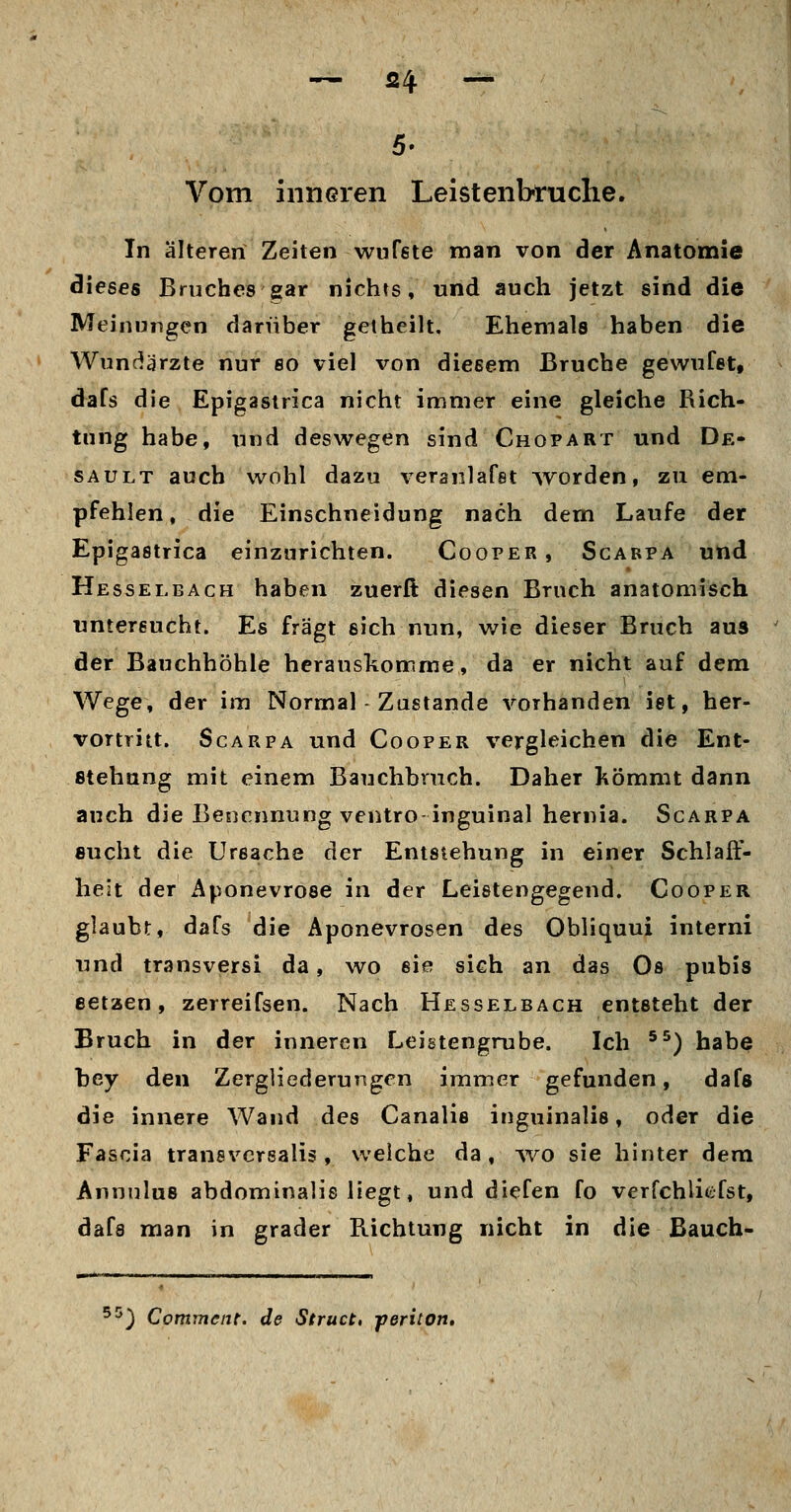 Vom inneren Leistenbruche. In älteren Zeiten wuTste man von der Anatomie dieses Bruches gar nichts, und auch jetzt sind die Meinungen darüber getheilt. Ehemals haben die Wunriärzte nur so viel von diesem Bruche gewufet, dafs die Epigasirica nicht immer eine gleiche Rich- tung habe, und deswegen sind Chopart und De- SAULT auch wohl dazu veranlafst Avorden, zu em- pfehlen, die Einschneidung nach dem Laufe der Epigastrica einzurichten. Cooper, Scarpa und Hesselbach haben zuerft diesen Bruch anatomisch untersucht. Es fragt eich nun, wie dieser Bruch aus der Bauchhöhle herauskomme, da er nicht auf dem Wege, der im Normal Zustande vorhanden ist, her- vortritt. Scarpa und Cooper vergleichen die Ent- stehung mit einem Bauchbruch. Daher Kömmt dann auch die Benennung ventro inguinal hernia. Scarpa sucht die Ursache der Entstehung in einer Schlaff- heit der Aponevrose in der Leistengegend. Cooper glaubt, dafs die Aponevrosen des Obliquui interni und transversi da, wo sie sich an das Os pubis eetaen, zerreifsen. Nach Hesselbach entsteht der Bruch in der inneren Leistengrube. Ich ^^) habe hey den Zergliederungen immer gefunden, dafs die innere Wand des Canalie inguinalis, oder die Fascia transvcrsalis, welche da, avo sie hinter dem Annulus abdominalis liegt, und diefen fo verfchlicfst, dafs man in grader Richtung nicht in die Bauch- '^) Comment. de Struct, -periton.