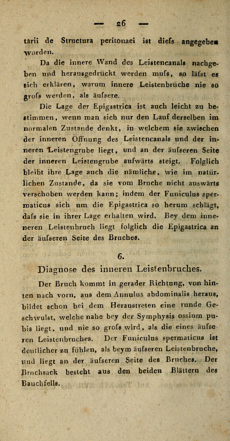 tarii de Structura peritonaei ist diefs angegebe» worden. Da die innere Wand des Leistencanals nachge- ben und herausgedrückt werden mufs, so läfst es sich erklären, warum innere Leistenbrüche nie so grofö werden, als äufeere. Die Lage der Epigastrica ist auch leicht zu be- stimmen, wenn man eich nur den Lauf derselben im normalen Zustande denkt, in welchem sie zwischen der inneren Öffnung des Leistencanals und der in- neren Hieistengrube liegt, und an der äufeeren Seite der inneren Leistengrube aufwärts steigt. Folglich bleibt ihre Lage auch die nämliche, wie im natür- lichen Zustande, da sie vom Bruche nicht auswärts verschoben werden kann; indem der Funiculus sper- niaticus sich um die Epigastrica so herum schlägt, dafs sie in ihrer Lage erhalten wird. Bey dem inne- neren Leistenbruch Hegt folglich die Epigastrica an der äufseren Seite des Braches. 6. Diagnose des inneren Leistenbruches. Der Bruch kommt in gerader Richtung, von hin- ten nach vorn, aus dem Annuluö abdominalis heraus, bildet schon bei dem Heraustreten eine runde Ge- schwulst, welche nahe bey der Symphysis ossium pu- bis liegt, und nie so grofs wird , als die eines äufse ren Leistenbruches. Der Funiculus spermaticus ist deutlicher zu fühlen, als beym äufseren Leistenbruche, und liegt an der äufseren Seite des Bruches. Der Bnichsack besteht aus den beiden Blättern des Bauchfells.