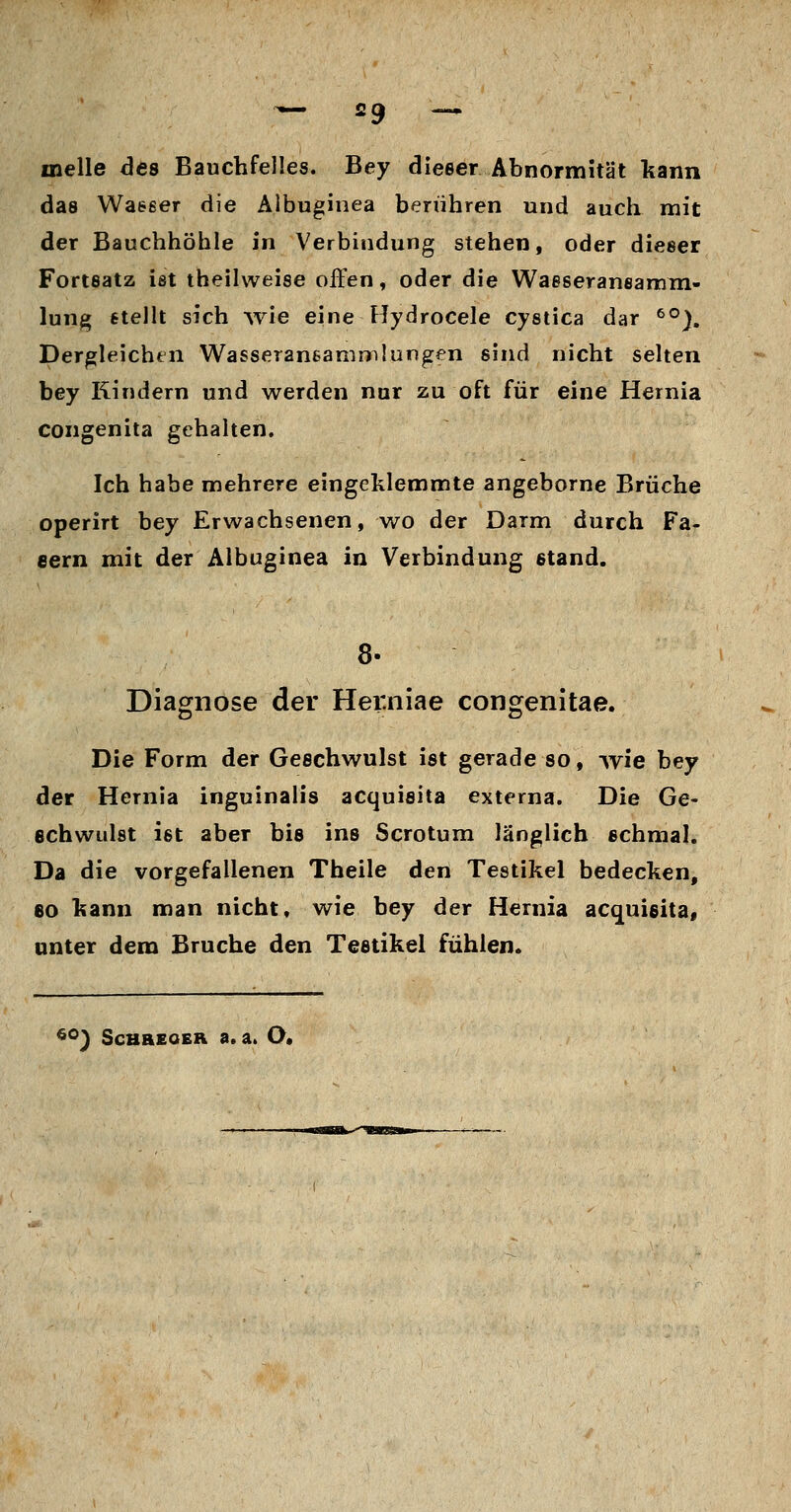 melle des Bauchfelles. Bey dieser Abnormität kann das Waeeer die Älbuginea berühren und auch mit der Bauchhöhle in Verbindung stehen, oder dieser Fortsatz ist theilweise offen, oder die Waeseraneamm- lung §teHt sich ^vie eine Hydrocele cystica dar ^°). Dergleichen Wasseraneammlungen sind nicht sehen bey Rindern und werden nur zu oft für eine Hernia congenita gehalten. Ich habe mehrere eingeklemmte angeborne Brüche operirt bey Erwachsenen, wo der Darm durch Fa- eern mit der Älbuginea in Verbindung stand. Diagnose der Hei:niae congenitae. Die Form der Geschwulst ist gerade so, wie bey der Hernia inguinalis acquisita externa. Die Ge- echwidst ist aber bis ins Scrotum länglich schmal. Da die vorgefallenen Theile den Testikel bedecken, 60 kann man nicht, wie bey der Hernia acquisita, unter dem Bruche den Testikel fühlen. ^°) ScHaEOEH a,a. O.