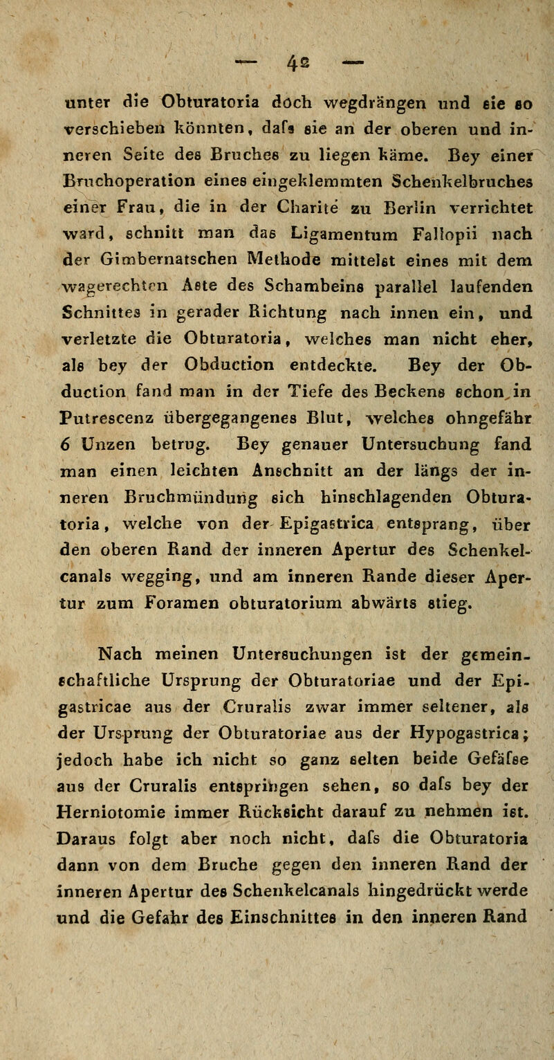 unter die Obturatoria doch wegdrängen und eie so verschieben könnten, dafs eie an der oberen und in- neren Seite des Bruches zu liegen käme. Bey einer Bruchoperation eines eingeklemmten Schenkelbruches einer Frau, die in der Charite zu Berlin verrichtet ward, schnitt man das Ligamentum Fallopii nach der Gimbernatschen Methode mittelst eines mit dem wagerechten Aste des Schambeins parallel laufenden Schnittes in gerader Richtung nach innen ein, und verletzte die Obturatoria, welches man nicht eher, als bey der Obduction entdeckte. Bey der Ob- duction fand man in der Tiefe des Beckens schon, in Putrescenz übergegangenes Blut, ^yelches ohngefähr 6 Unzen betrug. Bey genauer Untersuchung fand man einen leichten Anschnitt an der längs der in- neren Bruchmündung sich hinschlagenden Obtura- toria, welche von der Epigastrica entsprang, über den oberen Rand der inneren Apertur des Schenkel- canals wegging, und am inneren Rande dieser Aper- tur zum Foramen obturatorium abwärts stieg. Nach meinen Untersuchungen ist der gcmein- echaftliche Ursprung der Obturatoriae und der Epi- gastricae aus der Cruralis zwar immer seltener, als der Ursprung der Obturatoriae aus der Hypogastrica; jedoch habe ich nicht so ganz selten beide Gefäfse aus der Cruralis entspriiigen sehen, so dafs bey der Herniotomie immer Rücksicht darauf zu nehmen ist. Daraus folgt aber noch nicht, dafs die Obturatoria dann von dem Bruche gegen den inneren Rand der inneren Apertur des Schenkelcanals hingedrückt werde und die Gefahr des Einschnittes in den inneren Rand