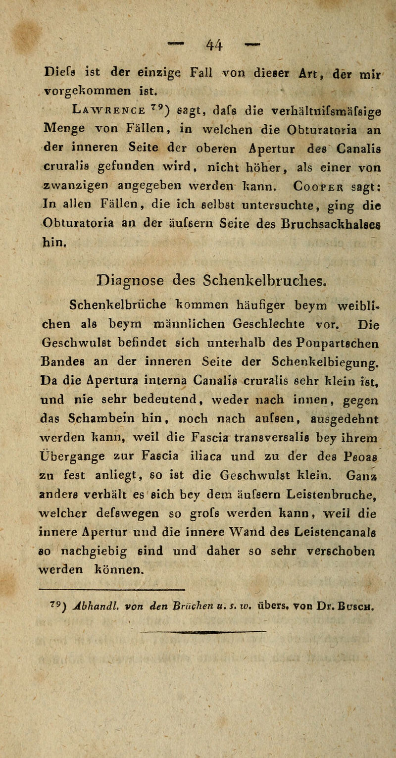 Diefs ist der einzige Fall von dieser Art, der mir vorgekommen ist. Lawrence ^') sagt, dafs die verhältnifsmäfeige Menge von Fällen, in welchen die Obturatoria an der inneren Seite der oberen Apertur des Canalis cruralis gefunden wird, nicht höher, als einer von zwanzigen angegeben werden kann. Cooper sagt: In allen Fällen, die ich selbst untersuchte, ging die Obturatoria an der aufeern Seite des Bruchsackhalees hin. Diagnose des Schenkelbruclies. Schenkelbrüche kommen häufiger beym weibli» chen als beym männlichen Geschlechte vor. Die Geschwulst befindet sich unterhalb des Poupartschen Bandes an der inneren Seite der Schenkelbiegung. Da die Apertura interna Canalis cruralis sehr klein ist, und nie sehr bedeutend, weder nach innen, gegen das Schambein hin, noch nach aufsen, ausgedehnt werden kann, weil die Fascia transversalis bey ihrem Übergange zur Faecia iliaca und zu der des Pfioas zu fest anliegt, so ist die Geschwulst klein. Ganz anders verhält es sich bey dem äufsern Leistenbruche, welcher defswegen so grofs werden kann, weil die innere Apertur und die innere Wand des Leistencanals 80 nachgiebig sind und daher so sehr verschoben werden können. ■^9) Abhandl. von den Brüchen u. s. w, übers, von Dr. Busch.