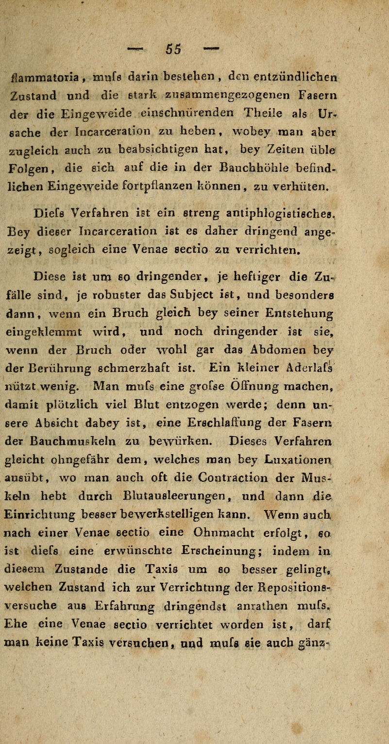 -^ 66 --- flammatoria , mijfe darin bestehen , den entzündlichen Zustand und die stark zusammengezogenen Fasern der die Eingeweide einschnürenden Theiie als Ur- sache der Incarceration zu heben, wobey man aber zugleich auch zu beabsichtigen hat, bey Zeiten üble Folgen, die eich auf die in der Bauchhöhle befind- lichen Eingeweide fortpflanzen können, zu verhüten. Diefe Verfahren ist ein streng antiphlogistisches, Bey dieser Incarceration ist es daher dringend ange- zeigt, sogleich eine Venae Sectio zu verrichten. Diese ist utn so dringender, je heftiger die Zu- falle sind, je robuster das Subject ist, und besonders dann, wenn ein Bruch gleich bey seiner Entstehung eingeklemmt wird, und noch dringender ist sie, wenn der Bruch oder wohl gar das Abdomen bey der Berührung schmerzhaft ist. Ein kleiner Äderlafa nützt wenig. Man mufs eine grofse Öffnung machen, damit plötzlich viel Blut entzogen werde; denn un- sere Abeicht dabcy ist, eine Erschlaffung der Fasern der Bauchmuskeln zu bewürken. Dieses Verfahren gleicht ohngefähr dem, welches man bey Luxationen ausübt, wo man auch oft die Contraction der Mus- keln hebt durch Blutausleerungen, und dann die Einrichtung besser bewerkstelligen kann. Wenn auch nach einer Venae Sectio eine Ohnmacht erfolgt, so ist diefs eine erwünschte Erscheinung; indem in diesem Zustande die Taxis um so besser gelingt, welchen Zustand ich zur Verrichtung der Repositions- versuche aus Erfahrung dringendst anraihen mufs. Ehe eine Venae sectio verrichtet worden ist, darf 2nan keine Taxis versuchen, und mnU sie auch ganz-