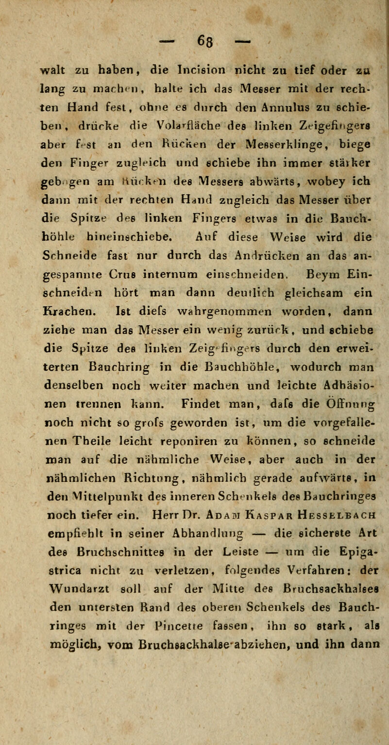 walt zu haben, die Incision nicht zu tief oder zü lang zu mach«!!, halte ich das Messer mit der rech- ten Hand fest, ohne es durch den Annulus zu schie- ben, drücke die Volarfläche des linken Zeigefingers aber f^st an den Rücken der Messerklinge, biege den Finger zugleich und schiebe ihn immer stärker geb'tgen am Kürkrli des Messers abwärts, wobey ich dann mit der rechten Unna zugleich das Messer über die Spitze des linken Fingers etwas in die Bauch- höhle hineinschiebe. Auf diese Weise wird die Schneide fast nur durch das Andrücken an das an- gespannte Crus internum einschneiden. Beym Ein- schneiden hört man dann deutlich gleichsam ein Krachen. Ist diefs wahrgenommen worden, dann ziehe man das Messer ein wenig zurück, und schiebe die Spitze des linken Zeigefingers durch den erwei- terten Bauchring in die Bauchhöhle, wodurch man denselben noch weiter machen und leichte Adhäsio- nen trennen kann. Findet man, dafs die Öffnung noch nicht so grofs geworden ist, um die vorgefalle- nen Theile leicht reponiren zu können, so schneide man auf die nähmliche Weise, aber auch in der nähmlichen Richtung, nähmlich gerade aufwärts, in den Mittelpunkt des inneren Schenkels des Bauchringes noch tiefer ein. Herr Dr. Adam Kaspar Hesselbach empfiehlt in seiner Abhandlung — die sicherste Art des ßruchschnittes in der Leiste — um die Epiga- strica nicht zu verletzen, folgendes Verfahren: der Wundarzt soll auf der Mitte des Bruchsackhalees den untersten Rand des oberen Schenkels des Bauch- ringes mit der Fincette fassen, ihn so stark, als möglich, vom BruchsackhaUe^abziehen, und ihn dann