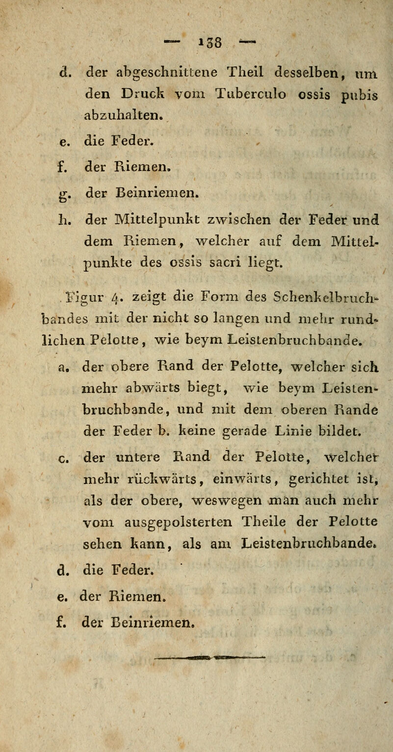 o 8 — d. der abgeschnittene Theil desselben, um den Druck vom Tuberculo ossis pubis abzuhalten. e. die Feder. f. der Riemen. g. der Beinriemen. h. der Mittelpunkt zwischen der Feder und dem Riemen, welcher auf dem Mittel- punkte des ossis sacri liegt. Figur 4. zeigt die Form des Schenkelbruch^ bandes mit der nicht so langen und mehr rund- lichen Pelotte, wie beym Leistenbruchbande. a. der obere Rand der Pelotte, welcher sich mehr abwärts biegt, wie beym Leisten^ bruchbande, und mit dem oberen Rande der Feder b. keine gerade Linie bildet. c. der untere Rand der Pelotte, Weichet mehr rückwärts, einwärts, gerichtet ist, als der obere, weswegen man auch mehr vom ausgepolsterten Theile der Pelotte sehen kann, als am Leistenbruchbande» d. die Feder. e. der Riemen. f. der Beinriemen.