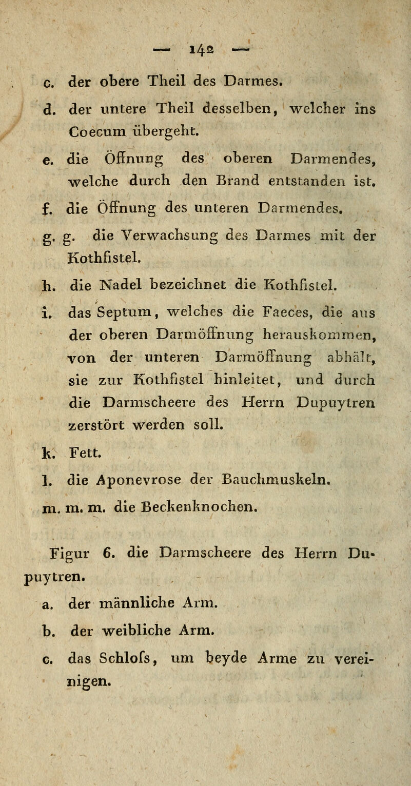 — i4s — c. der obere Theil des Darmes. d. der untere Theil desselben, welcher ins Coecum übergeht. e. die Öffnung des oberen Darmendes, welche durch den Brand entstanden ist. f. die Öffnung des unteren Darmendes. g- g- die VerwachsunET des Darmes mit der tD Kothfistel. h. die Nadel bezeichnet die Kothfistel. L dasSeptum, welches die Faeces, die ans der oberen Darmöff'nung herauskommen, von der unteren Darmöffnung abhält^ sie zur Kothfistel hinleitet, und durch die Darmscheere des Herrn Dupuytren zerstört werden soll. h. Fett. 1. die Aponevrose der Bauchmuskeln. m. m. m. die Beckenknochen. Figur 6. die Darmscheere des Herrn Du- puytren. a. der männliche Arm. b. der weibliche Arm. c. das Schlofs, um beyde Arme zu verei- nigen.