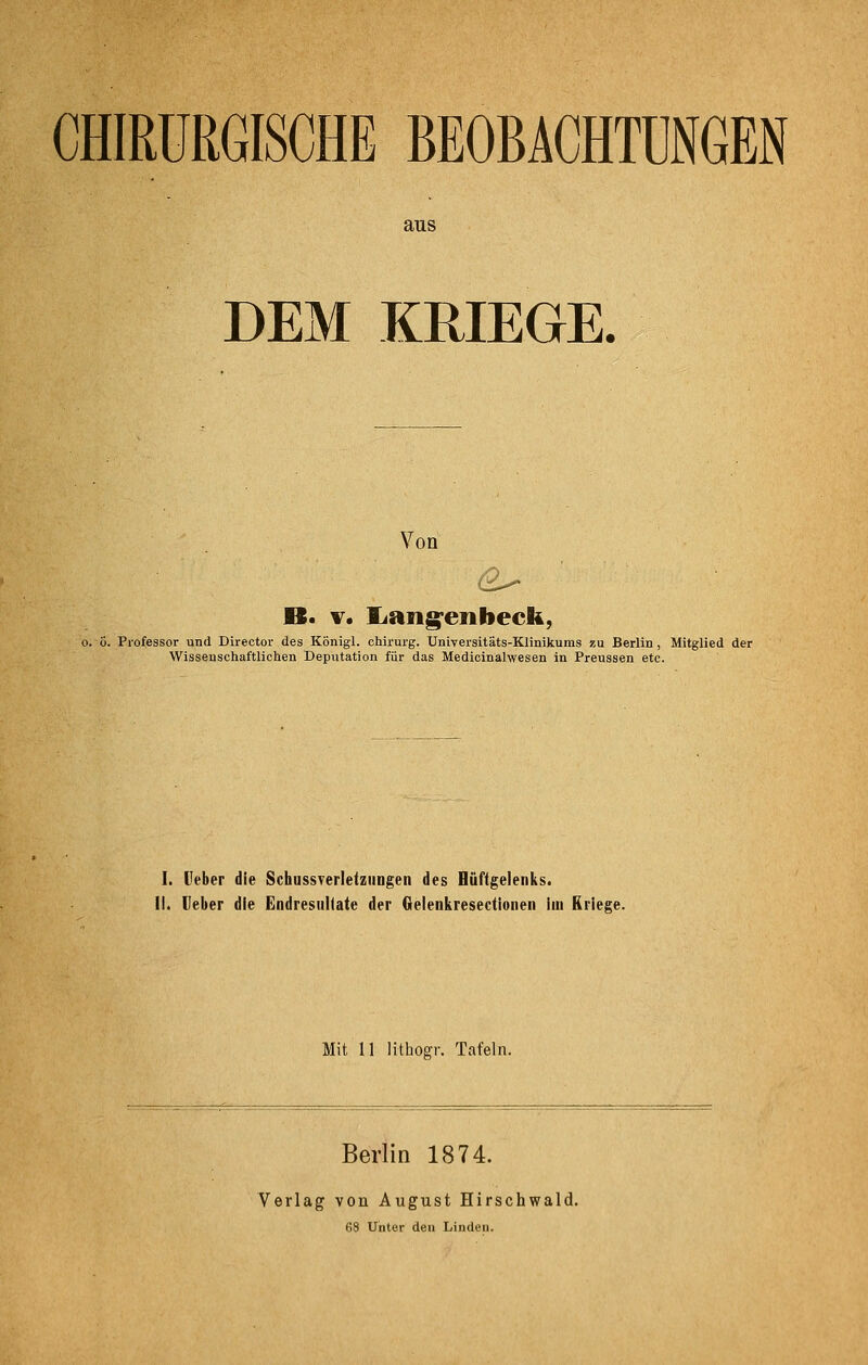 CHIRURGISCHE BEOBACHTUNGEN aus DEM KRIEGE. Von B. V. liang^enbeck, o. ö. Professor und Direotor des Königl. Chirurg. Universitäts-Klinikums zu Berlin , Mitglied der Wissenschaftlichen Deputation für das Medicinalwesen in Preussen etc. I. Ueber die SchussTerletziingen des Hüftgelenks. iL lieber die EndresuUate der Gelenkresectioiien iiu Kriege. Mit II lithogr. Tafeln. Berlin 1874. Verlag von August Hirschwald. 68 Unter den Linden.