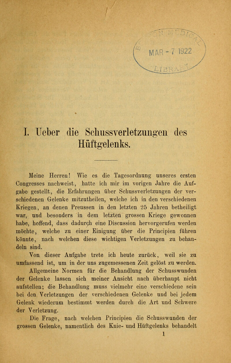 AR - 7 1922 ■ I. Ueber die Scliussverletzungen des Hüftgelenks. Meine Herren! Wie es die Tagesordnung unseres ersten Congresses nachweist, hatte ich mir im vorigen Jahre die Auf- gabe gestellt, die Erfahrungen über Schussverletzungen der ver- schiedenen Gelenke mitzutheilen, welche ich in den verschiedenen Kriegen, an denen Preussen in den letzten 25 Jahren betheiligt war, und besonders in dem letzten grossen Kriege gewonnen habe, hoffend, dass dadurch eine Discussion hervorgerufen werden möchte, welche zu einer Einigung über die Principien führen könnte, nach welchen diese wichtigen Verletzungen zu behan- deln sind. Von dieser Aufgabe trete ich heute zurück, w^eil sie zu umfassend ist, um in der uns zugemessenen Zeit gelöst zu werden. Allgemeine Normen für die Behandlung der Schusswunden der Gelenke lassen sich meiner Ansicht nach überhaupt nicht aufstellen; die Behandlung muss vielmehr eine verschiedene sein bei den, Verletzungen der verschiedenen Gelenke und bei jedem Gelenk wiederum bestimmt werden durch die Art und Schwere der Verletzung. Die Frage, nach welchen Principien die Schusswunden der grossen Gelenke, namentlich des Knie- und Hüftgelenks behandelt