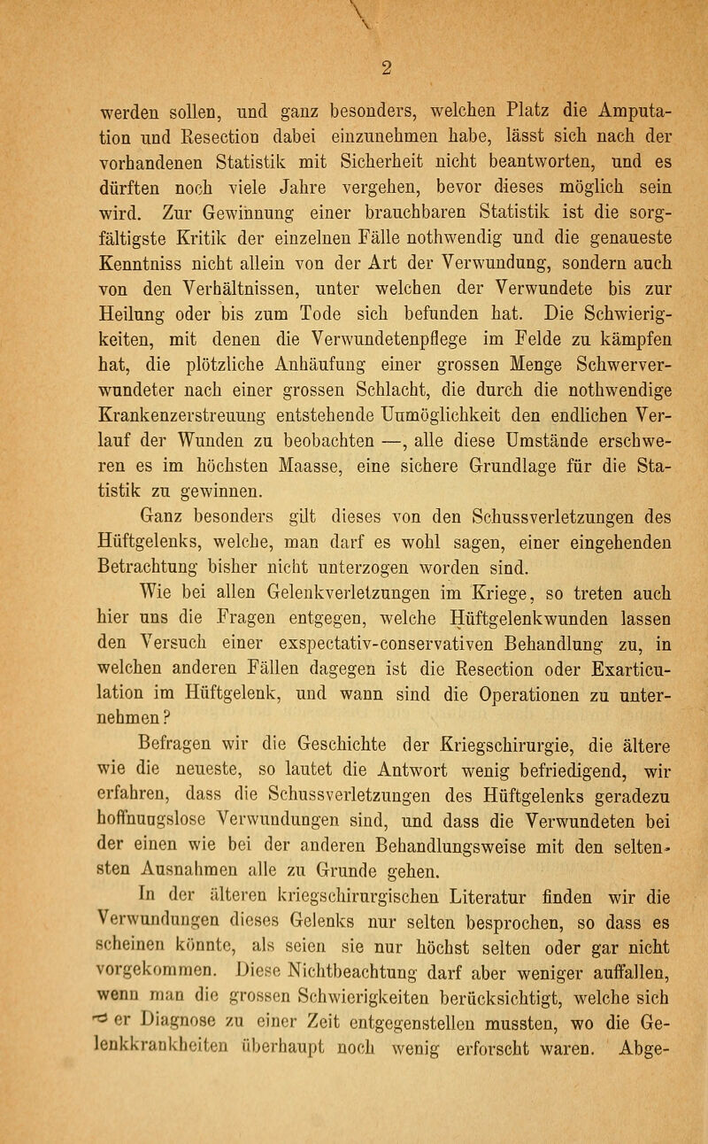 \ werden sollen, und ganz besonders, welchen Platz die Amputa- tion und Resectioü dabei einzunehmen habe, lässt sich nach der vorhandenen Statistik mit Sicherheit nicht beantworten, und es dürften noch viele Jahre vergehen, bevor dieses möglich sein wird. Zur Gewinnung einer brauchbaren Statistik ist die sorg- fältigste Kritik der einzelnen Fälle nothwendig und die genaueste Kenntniss nicht allein von der Art der Verwundung, sondern auch von den Verhältnissen, unter welchen der Verwundete bis zur Heilung oder bis zum Tode sich befunden hat. Die Schwierig- keiten, mit denen die Verwundetenpflege im Felde zu kämpfen hat, die plötzliche Anhäufung einer grossen Menge Schwerver- wundeter nach einer grossen Schlacht, die durch die nothwendige Krankenzerstreuung entstehende üumöglichkeit den endlichen Ver- lauf der Wunden zu beobachten —, alle diese Umstände erschwe- ren es im höchsten Maasse, eine sichere Grundlage für die Sta- tistik zu gewinnen. Ganz besonders gilt dieses von den Schussverletzungen des Hüftgelenks, welche, man darf es wohl sagen, einer eingehenden Betrachtung bisher nicht unterzogen worden sind. Wie bei allen Gelenkverletzungen im Kriege, so treten auch hier uns die Fragen entgegen, welche Hüftgelenkwunden lassen den Versuch einer exspectativ-conservativen Behandlung zu, in welchen anderen Fällen dagegen ist die Resection oder Exarticu- lation im Hüftgelenk, und wann sind die Operationen zu unter- nehmen ? Befragen wir die Geschichte der Kriegschirurgie, die ältere wie die neueste, so lautet die Antwort wenig befriedigend, wir erfahren, dass die Schussverletzungen des Hüftgelenks geradezu hoffnungslose Verwundungen sind, und dass die Verwundeten bei der einen wie bei der anderen Behandlungsweise mit den selten- sten Ausnahmen alle zu Grunde gehen. In der älteren kriegschirurgischen Literatur finden wir die Verwundungen dieses Gelenks nur selten besprochen, so dass es scheinen könnte, als seien sie nur höchst selten oder gar nicht vorgekommen. Diese Nichtbeachtung darf aber weniger auffallen, wenn man die grossen Schwierigkeiten berücksichtigt, welche sich ^ er Diagnose zu einer Zeit entgegenstellen mussten, wo die Ge- lenkkrankheiten überhaupt noch wenig erforscht waren. Abge-