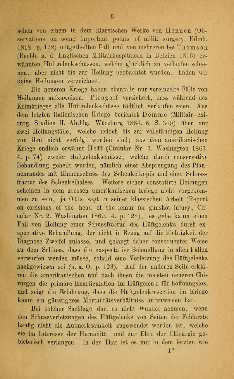 servations on some important points of milit. surgery. Edinb. 1818. p. 172) mitgetheilten Fall und von mehreren bei Thomson (Beobb. a. d. Englischen Militairhospitälern in Belgien 1816) er- wähnten Hüftgelenkschüssen, welche glücklich zu verlaufen schie- nen, aber nicht bis zur Heilung beobachtet wurden, finden wir keine Heilungen verzeichnet. Die neueren Kriege haben ebenfalls nur vereinzelte Fälle von Heilungen aufzuweisen. Pirogoff versichert, dass während des Krimkrieges alle Hüftgelenkschüsse tödtlich verlaufen seien. Aus dem letzten italienischen Kriege berichtet Demme (Militair-Chi- rurg. Studien 11. Abthlg. Würzburg 1864. 8. S. 349) über nur zwei Heilungsfälle, welche jedoch bis zur vollständigen Heilung von ihm nicht verfolgt worden sind; aus dem amerikanischen Kriege endlich erwähnt Hoff (Circular JSTr. 7. Washington 1867. 4. p. 74) zweier Hüftgelenkschüsse, welche durch conservative Behandlung geheilt wurden, nämlich einer Absprengung des Pfan- nenrandes mit Rinnenschuss des Schenkelkopfs und einer Schuss- fractur des Schenkelhalses. Weitere sicher constatirte Heilungen scheinen in dem grossen amerikanischen Kriege nicht vorgekom- men zu sein, ja Otis sagt in seiner klassischen Arbeit (Report on excisions of the head o± the femur for gunshot injury, Cir- cular Nr. 2. W^ashington 1869. 4. p. 122), es gebe kaum einen Fall von Heilung einer Schassfractur des Hüftgelenks durch ex- spectative Behandlung, der nicht in Bezug auf die Richtigkeit der Diagnose Zweifel zulasse, und gelangt daher consequenter Weise zu dem Schluss, dass die exspectative Behandlung in allen Fällen verworfen werden müsse, sobald eine Verletzung des Hüftgelenks nachgewiesen sei (a. a. 0. p. 123). Auf der anderen Seite erklä- ren die amerikanischen und nach ihnen die meisten neueren Chi- rurgen die primäre Exarticulation im Hüftgelenk für hoffnungslos, und zeigt die Erfahrung, dass die Hüftgelenkresection im Kriege kaum ein günstigeres Mortalitätsverhältniss aufzuweisen hat. Bei solcher Sachlage darf es nicht Wunder nehmen, wenn den Schussverletzungen des Hüftgelenks von Seiten der Feldärzte häufig nicht die Aufmerksamkeit zugewendet worden ist, welche sie im Interesse der Humanität und zur Ehre der Chirurgie ge- bieterisch verlangen. In der That ist es mir in dem letzten wie 1*