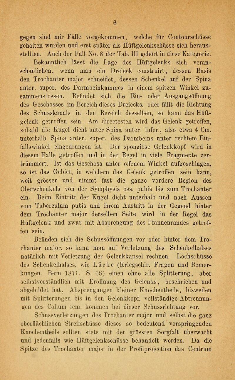 gegen sind mir Fälle vorgekommen, welche für ContourscMsse gehalten wurden und erst später als Hüftgelenkschüsse sich heraus- stellten. Auch der Fall No. 8 der Tab. III gehört in diese Kategorie. Bekanntlich lässt die Lage des Hüftgelenks sich veran- schaulichen, wenn man ein Dreieck construirt, dessen Basis den Trochanter major schneidet, dessen Schenkel auf der Spina anter. super, des Darmbeinkammes in einem spitzen Winkel zu- sammenstossen. Befindet sich die Ein- oder Ausgangsöffnung des Geschosses im Bereich dieses Dreiecks, oder fällt die Richtung des Schusskanals in den Bereich desselben, so kann das Hüft- gelenk getroffen sein. Am directesten wird das Gelenk getroffen, sobald die Kugel dicht unter Spina anter. infer., also etwa 4 Cm. unterhalb Spina anter. super, des Darmbeins unter rechtem Ein- fallswinkel eingedrungen ist. Der spongiöse Gelenkkopf wird in diesem Falle getroffen und in der Regel in viele Fragmente zer- trümmert. Ist das Geschoss unter offenem Winkel aufgeschlagen, so ist das Gebiet, in welchem das Gelenk getroffen sein kann, weit grösser und nimmt fast die ganze vordere Region des Oberschenkels von der Symphysis oss. pubis bis zum Trochanter ein. Beim Eintritt der Kugel dicht unterhalb und nach Aussen vom Tuberculum pubis und ihrem Austritt in der Gegend hinter dem Trochanter major derselben Seite wird in der Regel das Hüftgelenk und zwar mit Absprengung des Pfannenrandes getrof- fen sein. Befinden sich die Schussöffnungen vor oder hinter dem Tro- chanter major, so kann man auf Verletzung des Schenkelhalses natürlich mit Verletzung der Gelenkkapsel rechnen. Lochschüsse des Schenkelhalses, wie Lücke (Kriegschir. Fragen und Bemer- kungen. Bern 1871. S. 68) einen ohne alle Splitterung, aber selbstverständlich mit Eröffnung des Gelenks, beschrieben und abgebildet hat, Absprenguugen kleiner Knocheutheile, bisweilen mit Splitterungen bis in den Geleukkopf, vollständige Abtrennun- gen des Collum fem. kommen bei dieser Schussrichtuug vor. Schussverletzungen des Trochanter major und selbst die ganz oberflächlichen Streifschüsse dieses so bedeutend vorspringenden Knochentheils sollten stets mit der grössten Sorgfalt überwacht und jedenfalls wie Hüftgelenkschüsse behandelt werden. Da die Spitze des Trochanter major in der Profilprojection das Centrum