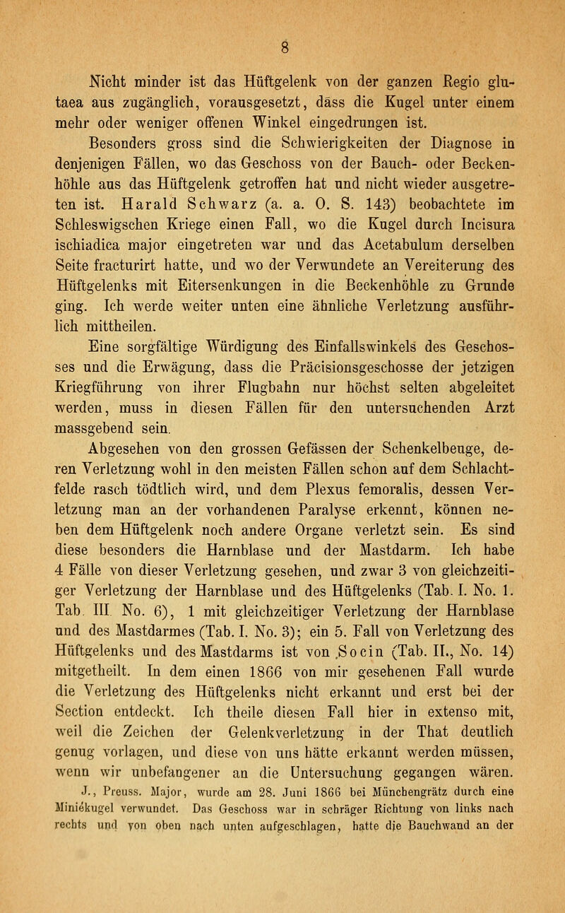 Nicht minder ist das Hüftgelenk von der ganzen Regio glu- taea aus zugänglich, vorausgesetzt, däss die Kugel unter einem mehr oder weniger offenen Winkel eingedrungen ist. Besonders gross sind die Schwierigkeiten der Diagnose in denjenigen Fällen, wo das Geschoss von der Bauch- oder Becken- höhle aus das Hüftgelenk getroffen hat und nicht wieder ausgetre- ten ist. Harald Schwarz (a. a. 0. S. 143) beobachtete im Schleswigschen Kriege einen Fall, wo die Kugel durch Incisura ischiadica major eingetreten war und das Acetabulum derselben Seite fracturirt hatte, und wo der Verwundete an Vereiterung des Hüftgelenks mit Eitersenkungen in die Beckenhöhle zu Grunde ging. Ich werde weiter unten eine ähnliche Verletzung ausführ- lich mittheilen. Eine sorgfältige Würdigung des Einfallswinkels des Geschos- ses und die Erwägung, dass die Präcisionsgeschosse der jetzigen Kriegführung von ihrer Flugbahn nur höchst selten abgeleitet werden, muss in diesen Fällen für den untersuchenden Arzt massgebend sein. Abgesehen von den grossen Gefässen der Schenkelbeuge, de- ren Verletzung wohl in den meisten Fällen schon auf dem Schlacht- felde rasch tödtlich wird, und dem Plexus femoralis, dessen Ver- letzung man an der vorhandenen Paralyse erkennt, können ne- ben dem Hüftgelenk noch andere Organe verletzt sein. Es sind diese besonders die Harnblase und der Mastdarm. Ich habe 4 Fälle von dieser Verletzung gesehen, und zwar 3 von gleichzeiti- ger Verletzung der Harnblase und des Hüftgelenks (Tab. I. No. 1. Tab. III, No. 6), 1 mit gleichzeitiger Verletzung der Harnblase und des Mastdarmes (Tab. I. No. 3); ein 5. Fall von Verletzung des Hüftgelenks und des Mastdarms ist von .Socin (Tab. IL, No. 14) mitgetheilt. In dem einen 1866 von mir gesehenen Fall wurde die Verletzung des Hüftgelenks nicht erkannt und erst bei der Section entdeckt. Ich theile diesen Fall hier in extenso mit, weil die Zeichen der Gelenkverletzuog in der That deutlich genug vorlagen, und diese von uns hätte erkannt werden müssen, wenn wir unbefangener an die Untersuchung gegangen wären. J., Preuss. Major, wurde atü 28. Juni 1866 bei Münchengrätz durch eine Miniekugel verwundet. Das Geschoss war in schräger Richtung von links nach rechts und yon oben nach unten aufgeschlagen^ hatte dje Bauchwand an der